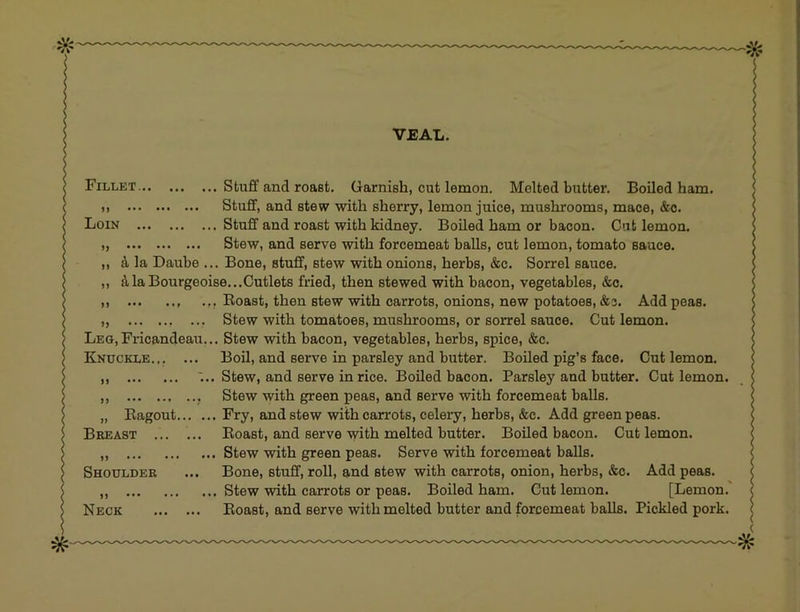 VEAL. Fillet Stuff and roast. Garnish, cut lemon. Melted butter. Boiled ham. Stuff, and stew with sherry, lemon juice, mushrooms, mace, &c. Loin Stuff and roast with kidney. Boiled ham or bacon. Cut lemon. „ Stew, and serve with forcemeat balls, cut lemon, tomato sauce. ,, A la Daube ... Bone, stuff, stew with onions, herbs, &c. Sorrel sauce. ,, ft la Bourgeoise...Cutlets fried, then stewed with bacon, vegetables, &c. ,, Boast, then stew with carrots, onions, new potatoes, &s. Add peas. „ Stew with tomatoes, mushrooms, or sorrel sauce. Cut lemon. LEG,Fricandeau... Stew with bacon, vegetables, herbs, spice, &c. Knuckle.,, ... Boil, and serve in parsley and butter. Boiled pig’s face. Cut lemon. ;.. Stew, and serve in rice. Boiled bacon. Parsley and butter. Cut lemon. Stew with green peas, and serve with forcemeat balls. „ Kagout Fry, and stew with carrots, celery, herbs, &c. Add green peas. Breast Boast, and serve with melted butter. Boiled bacon. Cut lemon. „ Stew with green peas. Serve with forcemeat balls. Shoulder ... Bone, stuff, roll, and stew with carrots, onion, herbs, «&c. Add peas. ,, Stew with carrots or peas. Boiled ham. Cut lemon. [Lemon.' Neck Boast, and serve with melted butter and forcemeat balls. Pickled pork.