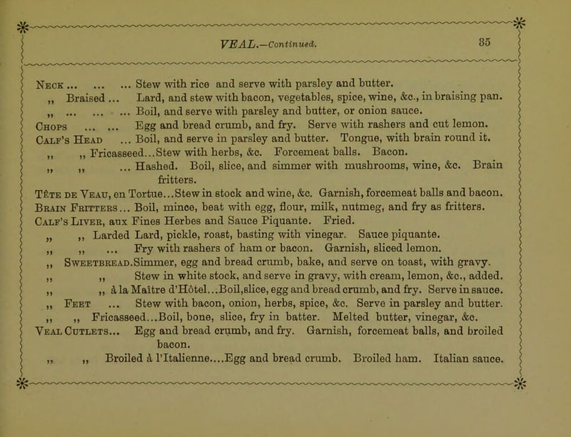 Neck Stew with rice and serve with parsley and butter. ,, Braised ... Lard, and stew with bacon, vegetables, spice, wine, &c., in braising pan. Boil, and serve with parsley and batter, or onion sauce. Chops Egg and bread crumb, and fry. Serve with rashers and cut lemon. Calf’s Head ... Boil, and serve in parsley and butter. Tongue, with brain round it. ,, „ Fricasseed...Stew with herbs, &c. Forcemeat balls. Bacon. „ „ ...Hashed. Boil, slice, and simmer with mushrooms, wine, &c. Brain Mtters. T^te de Veau, en Tortue...Stew in stock and wine, &c. Garnish, forcemeat balls and bacon. Brain Fritters... Boil, mince, beat with egg, flour, milk, nutmeg, and fry as fritters. Calf’s Liver, aux Fines Herbes and Sauce Piquante. Fried. „ ,, Larded Lard, pickle, roast, basting with vinegar. Sauce piquante. „ ,, ... Fry with rashers of ham or bacon. Garnish, sliced lemon. ,, Sweetbread.Simmer, egg and bread crumb, bake, and serve on toast, with gravy. ,, ,, Stew in white stock, and serve in gravy, with cream, lemon, &c., added. ,, „ d la Maitre d’H6tel...Boil,slice, egg and bread crumb, and fry. Serve insauce. „ Feet ... Stew with bacon, onion, herbs, spice, &c. Serve in parsley and butter. ,, ,, Fricasseed...Boil, bone, slice, fry in batter. Melted butter, vinegar, &c. Veal Cutlets... Egg and bread crumb, and fry. Garnish, forcemeat balls, and broiled bacon. „ ,, Broiled A I’ltalienne....Egg and bread crumb. Broiled ham. Italian sauce.