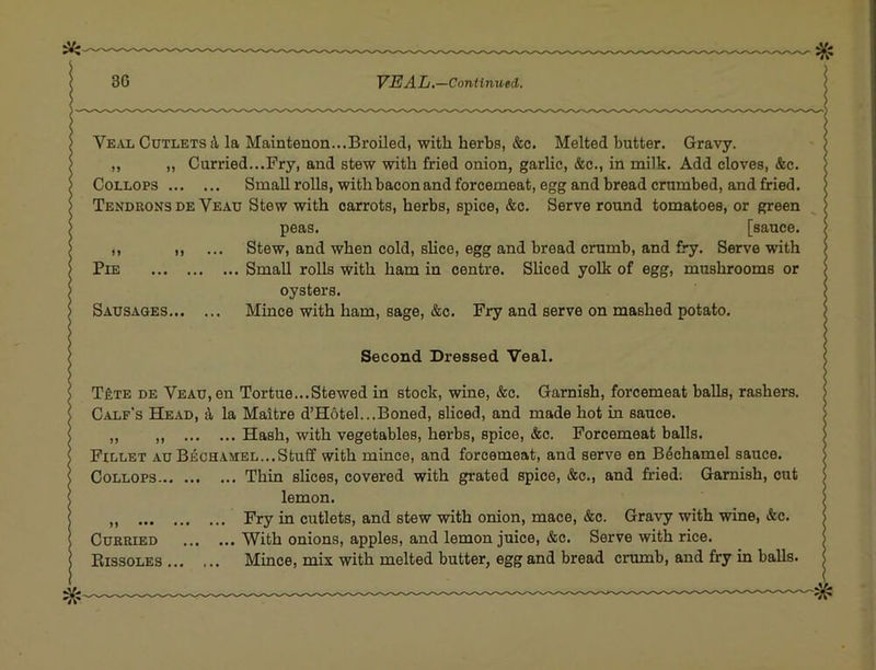 Veal Cutlets i la Maintenon...Broiled, with herbs, &c. Melted butter. Gravy. ,, „ Curried...Fry, and stew with fried onion, garlic, &c., in milk. Add cloves, &c. CoLLOPS Small rolls, with bacon and forcemeat, egg and bread crumbed, and fried. Tenduonsde Veau Stew with carrots, herbs, spice, &c. Serve round tomatoes, or green peas. [sauce. ,, Stew, and when cold, slice, egg and bread crumb, and fry. Serve with Pie Small rolls with ham in centre. SHced yolk of egg, mushrooms or oysters. Sausages Mince with ham, sage, &c. Fry and serve on mashed potato. Second Dressed Veal. TfiTE DE Veau, en Tortue...Stewed in stock, wine, &c. Garnish, forcemeat balls, rashers. Calf's Head, ^ la Maitre d’Hotel...Boned, sliced, and made hot in sauce. ,, ,, Hash, with vegetables, herbs, spice, &c. Forcemeat balls. Fillet au Bechamel...Stuff with mince, and forcemeat, and serve en Bechamel sauce. CoLLOPS Thin slices, covered with grated spice, &c., and fried; Garnish, cut lemon. ,, Fry in cutlets, and stew with onion, mace, &c. Gravy with wine, &c. Curried With onions, apples, and lemon juice, &c. Serve with rice. Bissoles Mince, mix with melted butter, egg and bread crumb, and fry in balls.