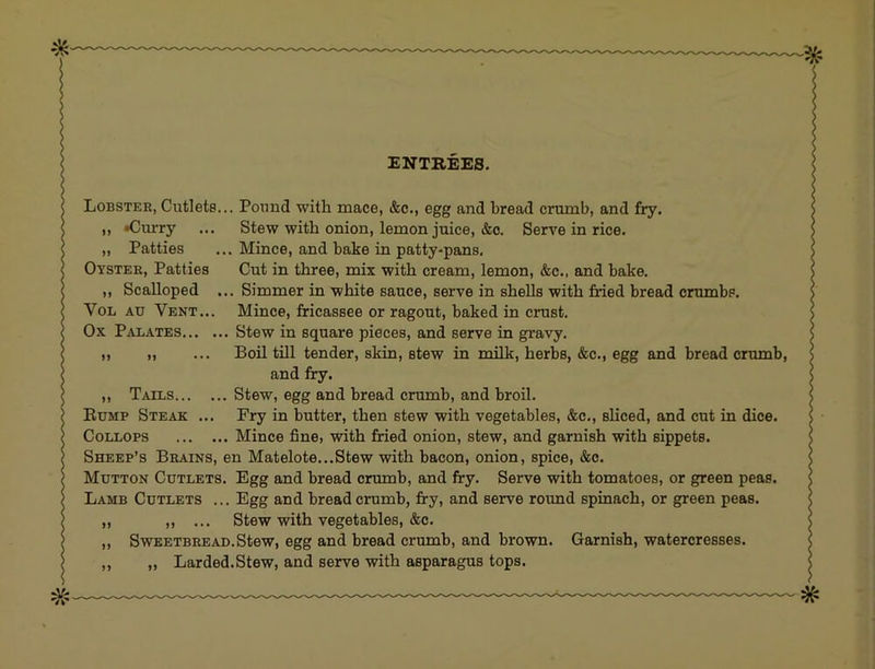 ENTREES. Lobster, Cutlets... Pound with mace, &c., egg and bread crumb, and fry. ,, »Curry ... Stew with onion, lemon juice, &c. Serve in rice. „ Patties ... Mince, and bake in patty-pans. Oyster, Patties Cut in three, mix with cream, lemon, &c., and bake. ,, Scalloped ... Simmer in white sauce, serve in shells with fried bread crumbs. VoL Au Vent... Mince, fricassee or ragout, baked in crust. Ox Palates Stew in square pieces, and serve in gravy. ,, „ ... Boil till tender, skin, stew in milk, herbs, &c., egg and bread crumb, and fry. ,, Tails Stew, egg and bread crumb, and broil. Eump Steak ... Fry in butter, then stew with vegetables, &c., sliced, and cut in dice. CoLLOPS Mince fine, with fried onion, stew, and garnish with sippets. Sheep’s Brains, en Matelote...Stew with bacon, onion, spice, &c. Mutton Cutlets. Egg and bread crumb, and fry. Serve with tomatoes, or green peas. Lamb Cutlets ... Egg and breadcrumb, fry, and serve round spinach, or green peas. „ „ ... Stew with vegetables, &c. ,, Sweetbread. Stew, egg and bread crumb, and brown. Garnish, watercresses. „ „ Larded.Stew, and serve with asparagus tops.