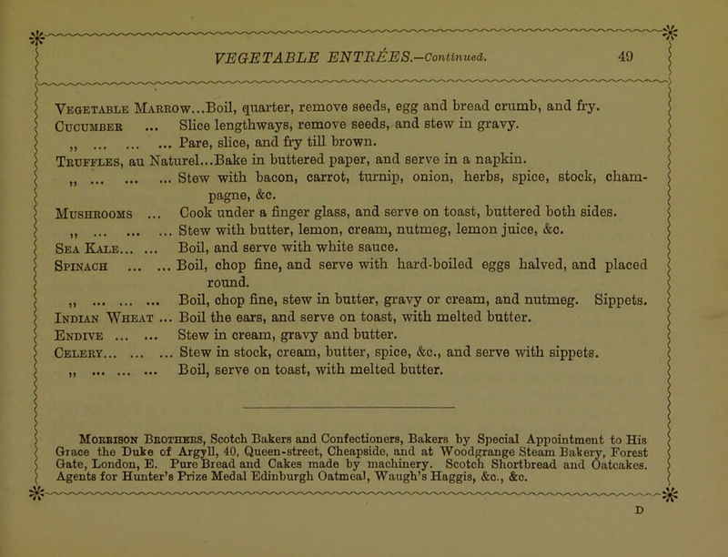 Vegetable Marrow...Boil, quarter, remove seeds, egg and bread crumb, and fry. Cucumber ... Slice lengthways, remove seeds, and stew in gravy. „ Pare, slice, and fiy till brown. Truffles, au Naturel...Bake in buttered paper, and serve in a napkin. Stew with bacon, carrot, tm’nip, onion, herbs, spice, stock, cham- pagne, &c. Mushrooms ... Cook under a finger glass, and serve on toast, buttered both sides. „ Stew with butter, lemon, cream, nutmeg, lemon juice, &c. Sea Kale Boil, and serve with white sauce. Spinach Boil, chop fine, and serve with hard-boiled eggs halved, and placed round. Boil, chop fine, stew in butter, gravy or cream, and nutmeg. Sippets. Indian Wheat ... Boil the ears, and serve on toast, with melted butter. Endive Stew in cream, gravy and butter. Celery Stew in stock, creajm, butter, spice, &c., and serve with sippets. „ Boil, serve on toast, with melted butter. Moebison Beothees, Scotch Bakers and Confectioners, Bakers by Special Apxjointment to His Grace the Duke of ArgyU, 40, Queen-street, Cheapside, and at Woodgrange Steam Bakei’v, Forest Gate, London, E. Pure Bread and Cakes made by machinery. Scotch Shortbread and Oatcakes. Agents for Hunter’s Prize Medal Edinburgh Oatmeal, Waugh’s Haggis, &c., &c. D