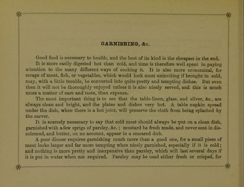 I Good food is necessary to health, and the best of its kind is the cheapest in the end. It is more easily digested hot than cold, and time is therefore well spent in paying attention to the many different ways of cooking it. It is also more economical, for scraps of meat, fish, or vegetables, which would look most uninviting if brought in cold, may, with a little trouble, be converted into quite pretty and tempting dishes. But even then it will not he thoroughly enjoyed unless it is also nicely served, and this is much > more a matter of care and taste, than expense. > The most important thing is to see that the table-linen, glass, and silver, &c., are > always clean and bright, and the plates and dishes very hot. A table napkin spread > under the dish, when there is a hot joint, will preserve the cloth firom being splashed by ) the carver. ) It is scarcely necessary to say that cold meat should always be -put on a clean dish, > garnished with a few sprigs of parsley, &c.; mustard be fresh made, and never sent in dis- ; coloured, and butter, on no account, appear in a smeared dish. \ A poor dinner requires garnishing much more than a good one, for a small piece of 5 meat looks larger and far more tempting when nicely garnished, especially if it is cold; j and nothing is more pretty and inexpensive than parsley, which will last several days if I it is put in water when not required. Parsley may be used either fresh or crisped, for > > ) ? ? } ) ] I / ( $ > ) ) \ ) ) )
