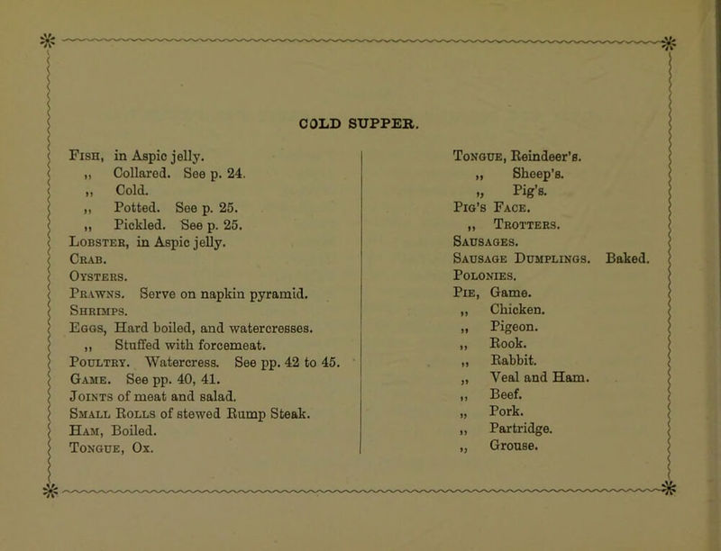 < ( ( ( < Fish, in Aspic jelly. < „ Collared. See p. 24. < „ Cold. ( ,, Potted. See p. 25. < ,, Pickled. See p. 25. ^ Lobster, in Aspic jelly. < Crab. ( Oysters. * Prawns. Serve on napkin pyramid. Shrimps. Eggs, Hard boiled, and watercresses. ,, Stuffed with forcemeat. Poultry. Watercress. See pp. 42 to 45. ‘ Game. See pp. 40, 41. Joints of meat and salad. Small Eolls of stewed Eump Steak. Ham, Boiled. Tongue, Ox. Tongue, Eeindeer’s. „ Sheep’s. Pig’s. Pig’s Face. ,, Trotters. Sausages. Sausage Dumplings. Polonies. Pie, Game. ,, Chicken. „ Pigeon. ,, Book. ,, Eabbit. „ Veal and Ham. ,, Beef. „ Pork. ,, Partridge. „ Grouse. Baked.