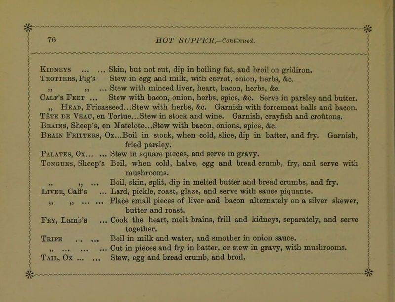 Kidneys Skin, but not cut, dip in boiling fat, and broil on gridiron. Trotters, Pig’s Stew in egg and mUk, with carrot, onion, herbs, &c. ,, ,, ... Stew with minced hver, heart, bacon, herbs, &c. Calf’s Feet ... Stew with bacon, onion, herbs, spice, &c. Serve in parsley and butter. „ Head, Fricasseed...Stew with herbs, &c. Garnish with forcemeat balls and bacon. T£te de Veau, en Tortue...Stew in stock and wine. Garnish, crayfish and croutons. Brains, Sheep’s, en Matelote...Stew with bacon, onions, spice, &c. Brain Fritters, Ox...Boil in stock, when cold, slice, dip in batter, and fry. Garnish, fried parsley. Palates, Ox Stew in square pieces, and serve in gravy. Tongues, Sheep’s Boh, when cold, halve, egg and bread crumb, fry, and serve with mushrooms. „ », ... Boil, skin, split, dip in melted butter and bread crumbs, and fry. Liver, Calfs ... Lard, pickle, roast, glaze, and serve with sauce piquante. „ „ Place small pieces of liver and bacon alternately on a silver skewer, butter and roast. Fry, Lamb’s ... Cook the heart, melt brains, frill and kidneys, separately, and serve together. Tripe Boil in mUk and water, and smother in onion sauce. „ Cut in pieces and fry in batter, or stew in gravy, with mushrooms. Tail, Ox Stew, egg and bread crumb, and broil.