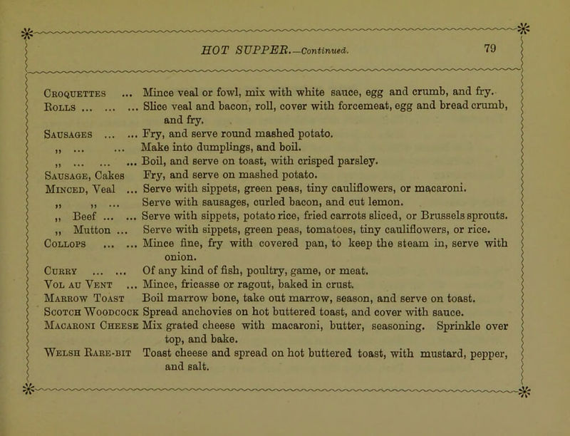 Croquettes ... Mince veal or fowl, mix with white sauce, egg and criunb, and fry. > Rolls . Slice veal and bacon, roll, cover with forcemeat, egg and bread crumb, S > Sausages and fry. I , Fry, and serve round mashed potato. ! [ M ••• ••• ! > Sausage, Cakes > Minced, Veal ... j >> If ••• „ Beef ,, Mutton ... COLLOPS Make into dumplings, and boil. 1 , Boil, and serve on toast, with crisped parsley. J Fry, and serve on mashed potato. I , Serve with sippets, green peas, tiny cauliflowers, or macaroni. J Serve with sausages, curled bacon, and cut lemon. ] Serve with sippets, potato rice, fried carrots shced, or Brussels sprouts. | Serve with sippets, green peas, tomatoes, tiny cauliflowers, or rice. J , Mince fine, fry with covered pan, to keep the steam in, serve with J onion. ' Curry ! VoL Au Vent Of any kind of fish, poultry, game, or meat. < , Mince, fricasse or ragout, baked in crust. ' Marrow Toast Boil marrow bone, take out marrow, season, and serve on toast. Scotch Woodcock Spread anchovies on hot buttered toast, and cover with sauce. Macaroni Cheese Mix grated cheese with macaroni, butter, seasoning. Sprinkle over top, and bake. Welsh Rare-bit Toast cheese and spread on hot buttered toast, with mustard, pepper, and salt.