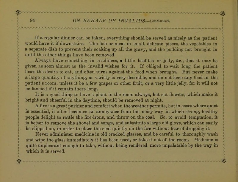 If a regular dinner can be taken, everything should be served as nicely as the patient would have it if downstairs. The fish or meat in small, delicate pieces, the vegetables in a separate dish to prevent their soaking up all the gravy, and the pudding not brought in until the other things have been removed. Always have something in readiness, a little beef-tea or jelly, &c., that it may be given as soon almost as the invalid wishes for it. If obliged to wait long the patient loses the desire to eat, and often turns against the food when brought. But never make a large quantity of anything, as variety is very desirable, and do not keep any food in the patient’s room, unless it be a few grapes or other fruit, or a very little jelly, for it will not be fancied if it remain there long. It is a good thing to have a plant in the room always, but cut flowers, which make it bright and cheerful in the daytime, should be removed at night. A fire is a great purifier and comfort when the weather permits, but in cases where quiet is essential, it often becomes an annoyance from the noisy way in which strong, healthy people delight to rattle the fire-irons, and throw on the coal. So, to avoid temptation, it is better to remove the shovel and tongs, and substitute a large old glove, which can easily be slipped on, in order to place the coal quietly on the fire without fear of dropping it. Never administer medicine in old cracked glasses, and be careful to thoroughly wash and wipe the glass immediately it has been used, or take it out of the room. Medicine is quite unpleasant enough to take, without being rendered more unpalatable by the way in which it is served.