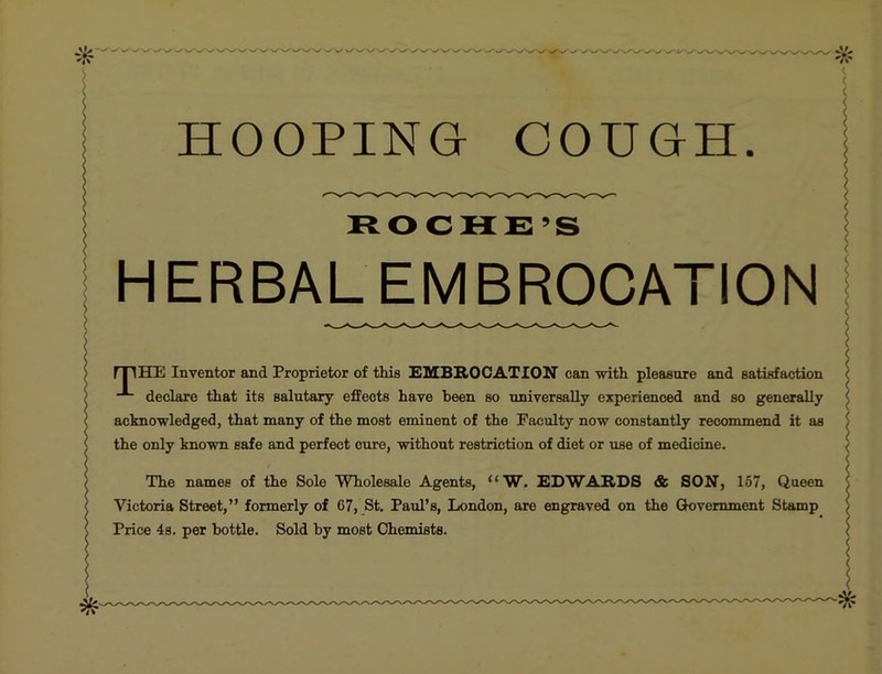 HOOPING COUGH ROCHE’S HERBAL EMBROCATION rriHIE Inventor and Proprietor of this EMBROCATION can with pleasure and satisfaction declare that its salutary effects have been so universally experienced and so generally acknowledged, that many of the most eminent of the Faculty now constantly recommend it as the only known safe and perfect cure, without restriction of diet or use of medicine. The names of the Sole Wholesale Agents, “W. EDWARDS & SON, 167, Queen Victoria Street,” formerly of 67, St, Paul’s, London, are engraved on the Government Stamp Price 4s. per bottle. Sold by most Chemists.