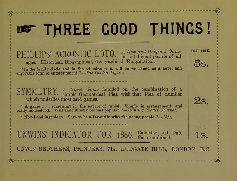 THREE GOOD THINGS! DUTT T TDC’ ArPnCTTP T rATH A New and Original Game rnlLLll O ALKUO LW i U. for mtelUgent people of aU ages. Historical, Biographical, Geographical, Eoiginatical. “In the family circle and in the schoolroom it will be welcomed as a novel and enjoyable form of entertainment.”—The London Figaro. 'sYMMFTRY ^ Novel Game founded on the combination of a O 1 lYl IVl C 1 1\ 1. simple Geometrical idea with that idea of number which underlies most card games. “A game . . . somewhat in the nature of whist. Simple in arrangement, and easily understood. Will undoubtedly become popular.”—Printing Trades' Journal. “Novel and ingenious. Sure to bo a favourite with the young people.”—Life. UNWINS’ INDICATOR FOR i886. Calendar and Date Case combined. POST FREE. 5s. UNWIN BROTHERS, PRINTERS, 71a, LUDGATE HELL, LONDON, E.O.