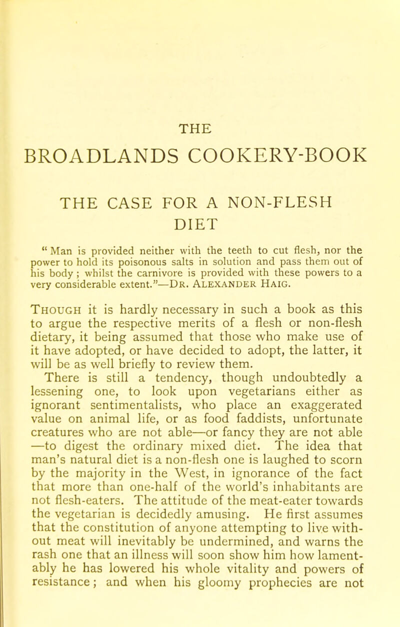 THE BROADLANDS COOKERY-BOOK THE CASE FOR A NON-FLESH DIET “ Man is provided neither with the teeth to cut flesh, nor the power to hold its poisonous salts in solution and pass them out of his body; whilst the carnivore is provided with these powers to a very considerable extent.”—Dr. Alexander Haig. Though it is hardly necessary in such a book as this to argue the respective merits of a flesh or non-flesh dietary, it being assumed that those who make use of it have adopted, or have decided to adopt, the latter, it will be as well briefly to review them. There is still a tendency, though undoubtedly a lessening one, to look upon vegetarians either as ignorant sentimentalists, who place an exaggerated value on animal life, or as food faddists, unfortunate creatures who are not able—or fancy they are not able —to digest the ordinary mixed diet. The idea that man’s natural diet is a non-flesh one is laughed to scorn by the majority in the West, in ignorance of the fact that more than one-half of the world’s inhabitants are not flesh-eaters. The attitude of the meat-eater towards the vegetarian is decidedly amusing. He first assumes that the constitution of anyone attempting to live with- out meat will inevitably be undermined, and warns the rash one that an illness will soon show him how lament- ably he has lowered his whole vitality and powers of resistance; and when his gloomy prophecies are not