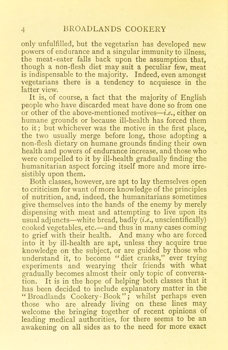 only unfulfilled, but the vegetarian has developed new powers of endurance and a singular immunity to illness, the meat-eater falls back upon the assumption that, though a non-flesh diet may suit a peculiar few, meat is indispensable to the majority. Indeed, even amongst vegetarians there is a tendency to acquiesce in the latter view. It is, of course, a fact that the majority of English people who have discarded meat have done so from one or other of the above-mentioned motives—i.e., either on humane grounds or because ill-health has forced them to it; but whichever was the motive in the first place, the two usually merge before long, those adopting a non-flesh dietary on humane grounds finding their own health and powers of endurance increase, and those who were compelled to it by ill-health gradually finding the humanitarian aspect forcing itself more and more irre- sistibly upon them. Both classes, however, are apt to lay themselves open to criticism for want of more knowledge of the principles of nutrition, and, indeed, the humanitarians sometimes give themselves into the hands of the enemy by merely dispensing with meat and attempting to live upon its usual adjuncts—white bread, badly (i.e., unscientifically) cooked vegetables, etc.—and thus in many cases coming to grief with their health. And many who are forced into it by ill-health are apt, unless they acquire true knowledge on the subject, or are guided by those who understand it, to become “diet cranks,” ever trying experiments and wearying their friends with what gradually becomes almost their only topic of conversa- tion. It is in the hope of helping both classes that it has been decided to include explanatory matter in the “ Broadlands Cookery-Book”; whilst perhaps even those who are already living on these lines may welcome the bringing together of recent opinions of leading medical authorities, for there seems to be an awakening on all sides as to the need for more exact