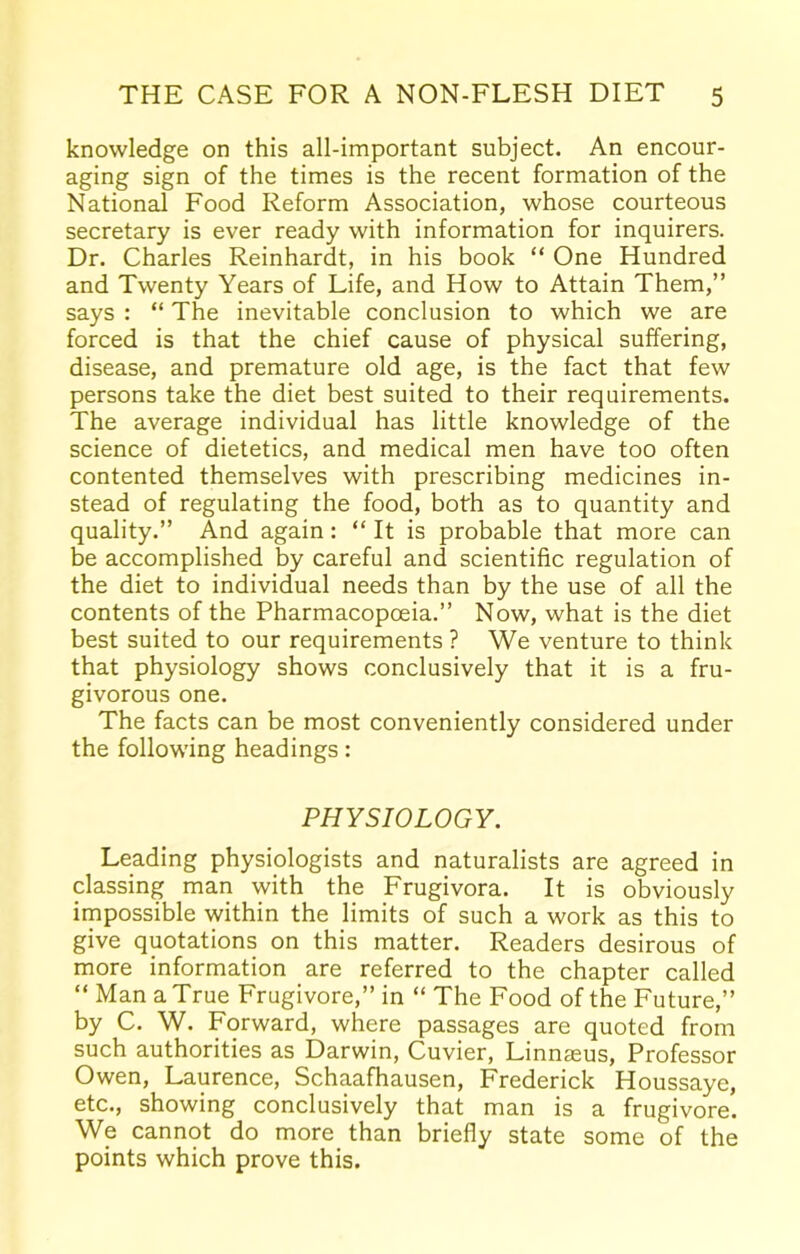 knowledge on this all-important subject. An encour- aging sign of the times is the recent formation of the National Food Reform Association, whose courteous secretary is ever ready with information for inquirers. Dr. Charles Reinhardt, in his book “ One Hundred and Twenty Years of Life, and How to Attain Them,” says : “ The inevitable conclusion to which we are forced is that the chief cause of physical suffering, disease, and premature old age, is the fact that few persons take the diet best suited to their requirements. The average individual has little knowledge of the science of dietetics, and medical men have too often contented themselves with prescribing medicines in- stead of regulating the food, both as to quantity and quality.” And again: “ It is probable that more can be accomplished by careful and scientific regulation of the diet to individual needs than by the use of all the contents of the Pharmacopoeia.” Now, what is the diet best suited to our requirements ? We venture to think that physiology shows conclusively that it is a fru- givorous one. The facts can be most conveniently considered under the following headings: PHYSIOLOGY. Leading physiologists and naturalists are agreed in classing man with the Frugivora. It is obviously impossible within the limits of such a work as this to give quotations on this matter. Readers desirous of more information are referred to the chapter called “ Man a True Frugivore,” in “ The Food of the Future,” by C. W. Forward, where passages are quoted from such authorities as Darwin, Cuvier, Linnaeus, Professor Owen, Laurence, Schaafhausen, Frederick Houssaye, etc., showing conclusively that man is a frugivore. We cannot do more than briefly state some of the points which prove this.