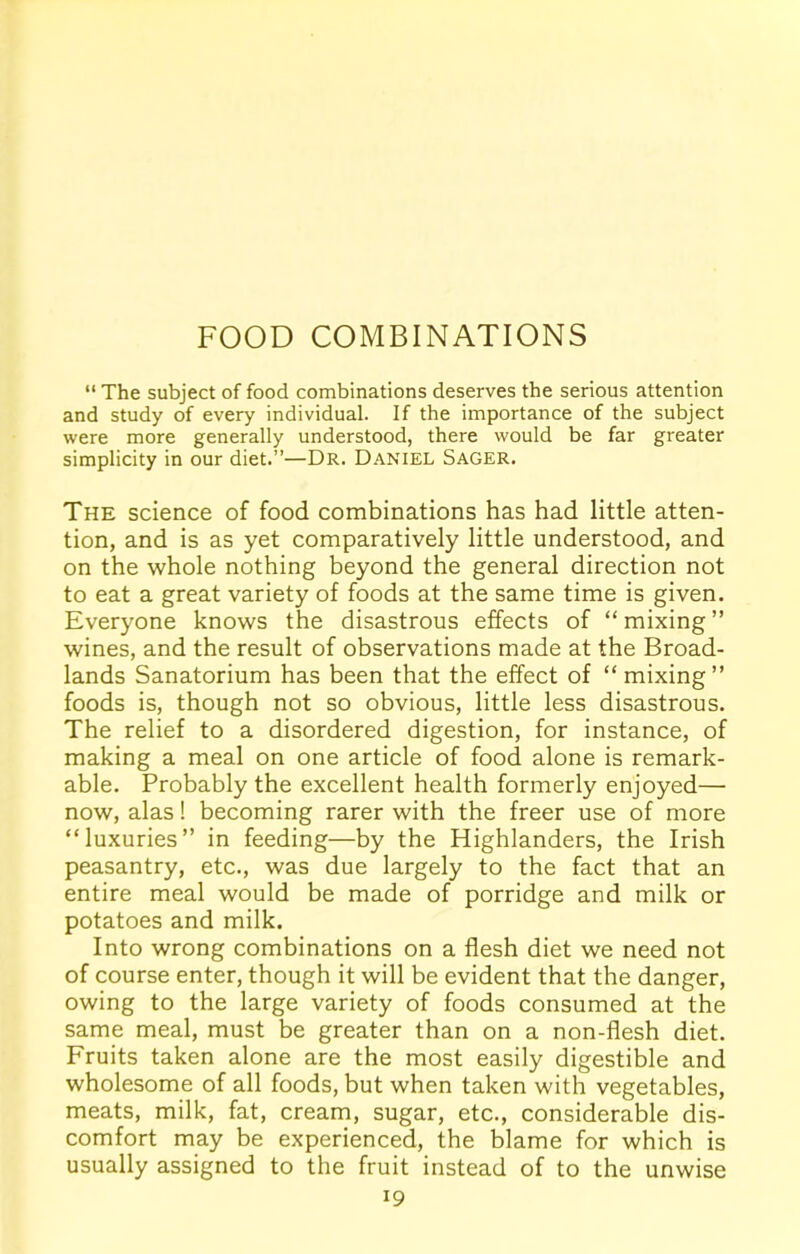 FOOD COMBINATIONS “ The subject of food combinations deserves the serious attention and study of every individual. If the importance of the subject were more generally understood, there would be far greater simplicity in our diet.”—Dr. Daniel Sager. The science of food combinations has had little atten- tion, and is as yet comparatively little understood, and on the whole nothing beyond the general direction not to eat a great variety of foods at the same time is given. Everyone knows the disastrous effects of “ mixing ” wines, and the result of observations made at the Broad- lands Sanatorium has been that the effect of “ mixing” foods is, though not so obvious, little less disastrous. The relief to a disordered digestion, for instance, of making a meal on one article of food alone is remark- able. Probably the excellent health formerly enjoyed— now, alas! becoming rarer with the freer use of more “luxuries” in feeding—by the Highlanders, the Irish peasantry, etc., was due largely to the fact that an entire meal would be made of porridge and milk or potatoes and milk. Into wrong combinations on a flesh diet we need not of course enter, though it will be evident that the danger, owing to the large variety of foods consumed at the same meal, must be greater than on a non-flesh diet. Fruits taken alone are the most easily digestible and wholesome of all foods, but when taken with vegetables, meats, milk, fat, cream, sugar, etc., considerable dis- comfort may be experienced, the blame for which is usually assigned to the fruit instead of to the unwise