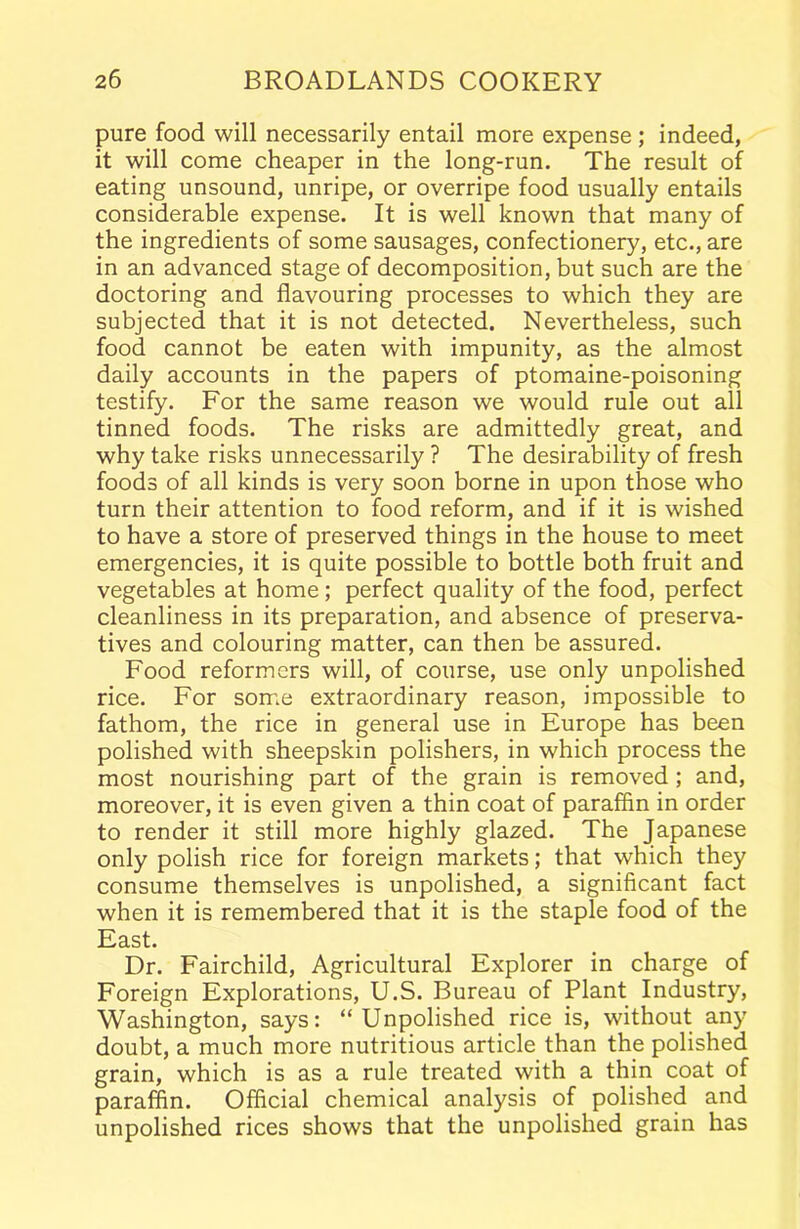 pure food will necessarily entail more expense ; indeed, it will come cheaper in the long-run. The result of eating unsound, unripe, or overripe food usually entails considerable expense. It is well known that many of the ingredients of some sausages, confectionery, etc., are in an advanced stage of decomposition, but such are the doctoring and flavouring processes to which they are subjected that it is not detected. Nevertheless, such food cannot be eaten with impunity, as the almost daily accounts in the papers of ptomaine-poisoning testify. For the same reason we would rule out all tinned foods. The risks are admittedly great, and why take risks unnecessarily ? The desirability of fresh foods of all kinds is very soon borne in upon those who turn their attention to food reform, and if it is wished to have a store of preserved things in the house to meet emergencies, it is quite possible to bottle both fruit and vegetables at home; perfect quality of the food, perfect cleanliness in its preparation, and absence of preserva- tives and colouring matter, can then be assured. Food reformers will, of course, use only unpolished rice. For some extraordinary reason, impossible to fathom, the rice in general use in Europe has been polished with sheepskin polishers, in which process the most nourishing part of the grain is removed ; and, moreover, it is even given a thin coat of paraffin in order to render it still more highly glazed. The Japanese only polish rice for foreign markets; that which they consume themselves is unpolished, a significant fact when it is remembered that it is the staple food of the East. Dr. Fairchild, Agricultural Explorer in charge of Foreign Explorations, U.S. Bureau of Plant Industry, Washington, says: “Unpolished rice is, without any doubt, a much more nutritious article than the polished grain, which is as a rule treated with a thin coat of paraffin. Official chemical analysis of polished and unpolished rices shows that the unpolished grain has