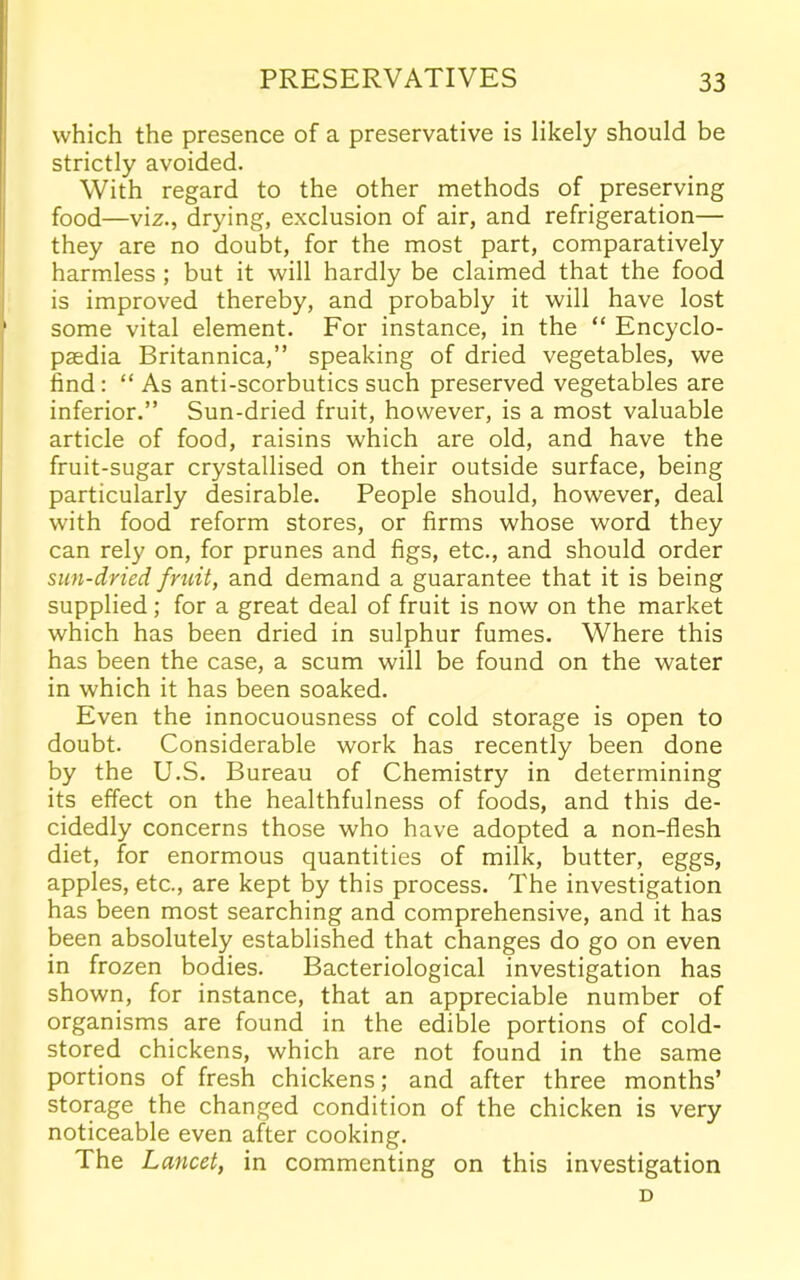 which the presence of a preservative is likely should be strictly avoided. With regard to the other methods of preserving food—viz., drying, exclusion of air, and refrigeration— they are no doubt, for the most part, comparatively harmless ; but it will hardly be claimed that the food is improved thereby, and probably it will have lost some vital element. For instance, in the “ Encyclo- paedia Britannica,” speaking of dried vegetables, we find: “ As anti-scorbutics such preserved vegetables are inferior.” Sun-dried fruit, however, is a most valuable article of food, raisins which are old, and have the fruit-sugar crystallised on their outside surface, being particularly desirable. People should, however, deal with food reform stores, or firms whose word they can rely on, for prunes and figs, etc., and should order sun-dried fruit, and demand a guarantee that it is being supplied; for a great deal of fruit is now on the market which has been dried in sulphur fumes. Where this has been the case, a scum will be found on the water in which it has been soaked. Even the innocuousness of cold storage is open to doubt. Considerable work has recently been done by the U.S. Bureau of Chemistry in determining its effect on the healthfulness of foods, and this de- cidedly concerns those who have adopted a non-flesh diet, for enormous quantities of milk, butter, eggs, apples, etc., are kept by this process. The investigation has been most searching and comprehensive, and it has been absolutely established that changes do go on even in frozen bodies. Bacteriological investigation has shown, for instance, that an appreciable number of organisms are found in the edible portions of cold- stored chickens, which are not found in the same portions of fresh chickens; and after three months’ storage the changed condition of the chicken is very noticeable even after cooking. The Lancet, in commenting on this investigation D