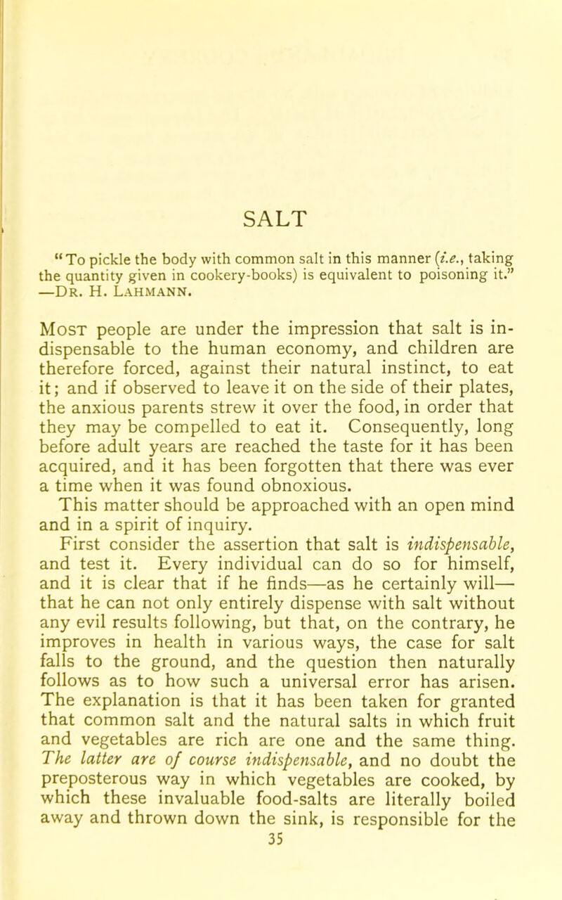 SALT “To pickle the body with common salt in this manner (i.e., taking the quantity given in cookery-books) is equivalent to poisoning it.” —Dr. H. Lahmann. Most people are under the impression that salt is in- dispensable to the human economy, and children are therefore forced, against their natural instinct, to eat it; and if observed to leave it on the side of their plates, the anxious parents strew it over the food, in order that they may be compelled to eat it. Consequently, long before adult years are reached the taste for it has been acquired, and it has been forgotten that there was ever a time when it was found obnoxious. This matter should be approached with an open mind and in a spirit of inquiry. First consider the assertion that salt is indispensable, and test it. Every individual can do so for himself, and it is clear that if he finds—as he certainly will— that he can not only entirely dispense with salt without any evil results following, but that, on the contrary, he improves in health in various ways, the case for salt falls to the ground, and the question then naturally follows as to how such a universal error has arisen. The explanation is that it has been taken for granted that common salt and the natural salts in which fruit and vegetables are rich are one and the same thing. The latter are of course indispensable, and no doubt the preposterous way in which vegetables are cooked, by which these invaluable food-salts are literally boiled away and thrown down the sink, is responsible for the