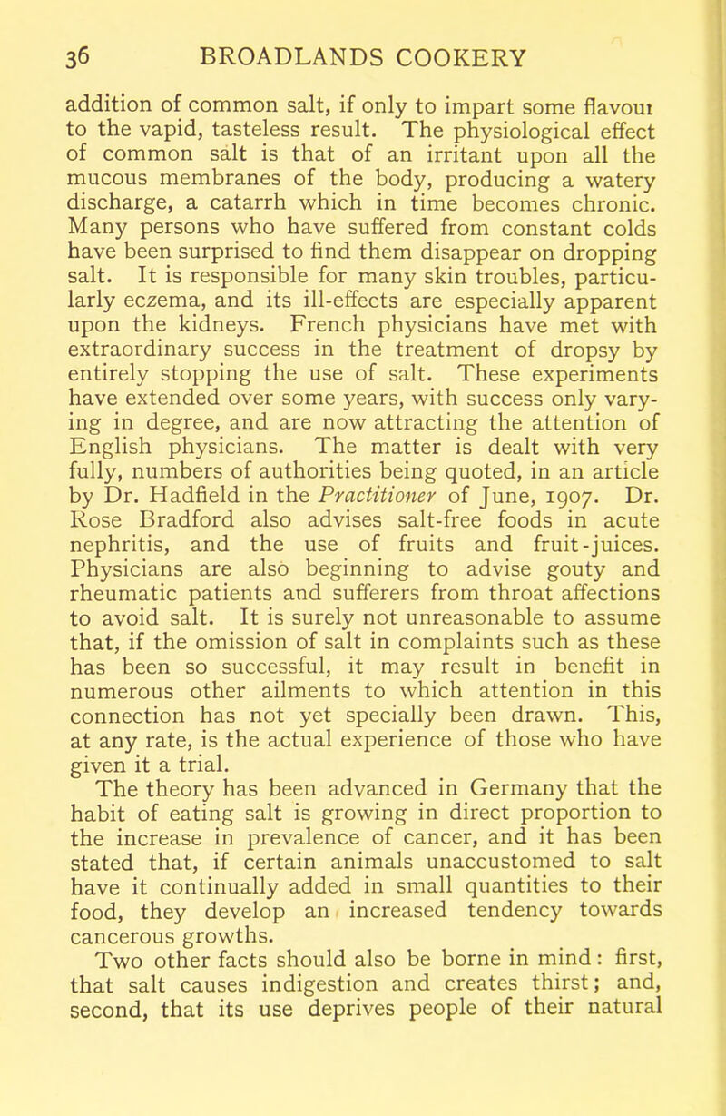 addition of common salt, if only to impart some flavout to the vapid, tasteless result. The physiological effect of common salt is that of an irritant upon all the mucous membranes of the body, producing a watery discharge, a catarrh which in time becomes chronic. Many persons who have suffered from constant colds have been surprised to find them disappear on dropping salt. It is responsible for many skin troubles, particu- larly eczema, and its ill-effects are especially apparent upon the kidneys. French physicians have met with extraordinary success in the treatment of dropsy by entirely stopping the use of salt. These experiments have extended over some years, with success only vary- ing in degree, and are now attracting the attention of English physicians. The matter is dealt with very fully, numbers of authorities being quoted, in an article by Dr. Hadfield in the Practitioner of June, 1907. Dr. Rose Bradford also advises salt-free foods in acute nephritis, and the use of fruits and fruit-juices. Physicians are also beginning to advise gouty and rheumatic patients and sufferers from throat affections to avoid salt. It is surely not unreasonable to assume that, if the omission of salt in complaints such as these has been so successful, it may result in benefit in numerous other ailments to which attention in this connection has not yet specially been drawn. This, at any rate, is the actual experience of those who have given it a trial. The theory has been advanced in Germany that the habit of eating salt is growing in direct proportion to the increase in prevalence of cancer, and it has been stated that, if certain animals unaccustomed to salt have it continually added in small quantities to their food, they develop an increased tendency towards cancerous growths. Two other facts should also be borne in mind: first, that salt causes indigestion and creates thirst; and, second, that its use deprives people of their natural