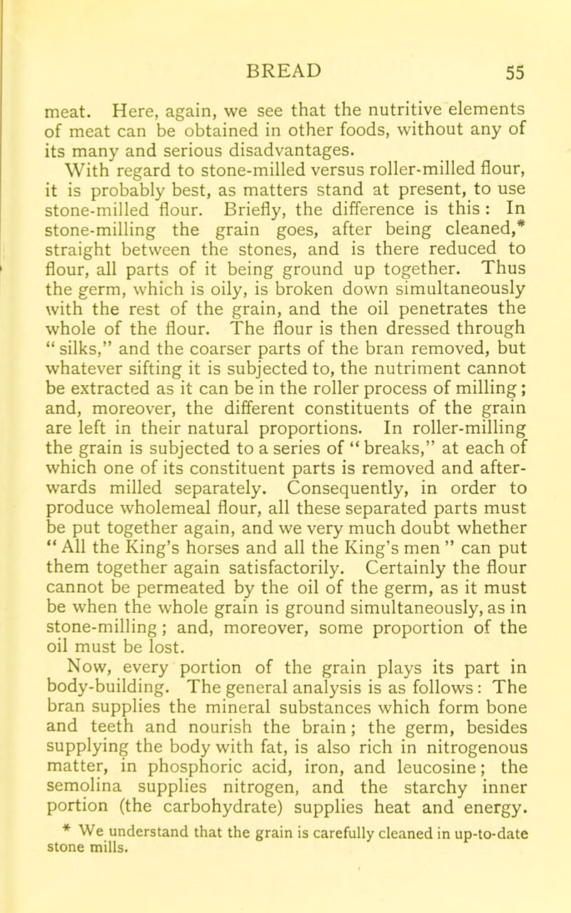 meat. Here, again, we see that the nutritive elements of meat can be obtained in other foods, without any of its many and serious disadvantages. With regard to stone-milled versus roller-milled flour, it is probably best, as matters stand at present, to use stone-milled flour. Briefly, the difference is this : In stone-milling the grain goes, after being cleaned,* straight between the stones, and is there reduced to flour, all parts of it being ground up together. Thus the germ, which is oily, is broken down simultaneously with the rest of the grain, and the oil penetrates the whole of the flour. The flour is then dressed through “silks,” and the coarser parts of the bran removed, but whatever sifting it is subjected to, the nutriment cannot be extracted as it can be in the roller process of milling ; and, moreover, the different constituents of the grain are left in their natural proportions. In roller-milling the grain is subjected to a series of “ breaks,” at each of which one of its constituent parts is removed and after- wards milled separately. Consequently, in order to produce wholemeal flour, all these separated parts must be put together again, and we very much doubt whether “ All the King’s horses and all the King’s men ” can put them together again satisfactorily. Certainly the flour cannot be permeated by the oil of the germ, as it must be when the whole grain is ground simultaneously, as in stone-milling; and, moreover, some proportion of the oil must be lost. Now, every portion of the grain plays its part in body-building. The general analysis is as follows : The bran supplies the mineral substances which form bone and teeth and nourish the brain; the germ, besides supplying the body with fat, is also rich in nitrogenous matter, in phosphoric acid, iron, and leucosine; the semolina supplies nitrogen, and the starchy inner portion (the carbohydrate) supplies heat and energy. * We understand that the grain is carefully cleaned in up-to-date stone mills.