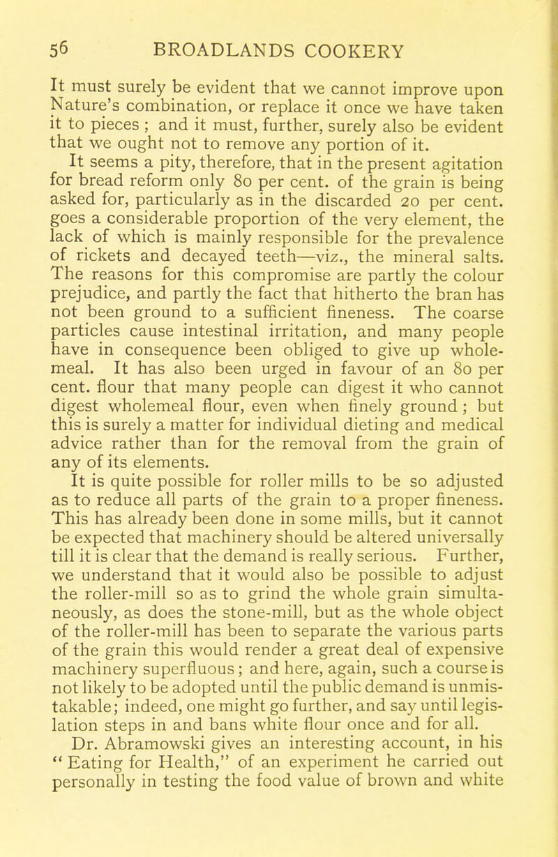 It must surely be evident that we cannot improve upon Nature’s combination, or replace it once we have taken it to pieces ; and it must, further, surely also be evident that we ought not to remove any portion of it. It seems a pity, therefore, that in the present agitation for bread reform only 80 per cent, of the grain is being asked for, particularly as in the discarded 20 per cent, goes a considerable proportion of the very element, the lack of which is mainly responsible for the prevalence of rickets and decayed teeth—Viz., the mineral salts. The reasons for this compromise are partly the colour prejudice, and partly the fact that hitherto the bran has not been ground to a sufficient fineness. The coarse particles cause intestinal irritation, and many people have in consequence been obliged to give up whole- meal. It has also been urged in favour of an 80 per cent, flour that many people can digest it who cannot digest wholemeal flour, even when finely ground ; but this is surely a matter for individual dieting and medical advice rather than for the removal from the grain of any of its elements. It is quite possible for roller mills to be so adjusted as to reduce all parts of the grain to a proper fineness. This has already been done in some mills, but it cannot be expected that machinery should be altered universally till it is clear that the demand is really serious. Further, we understand that it would also be possible to adjust the roller-mill so as to grind the whole grain simulta- neously, as does the stone-mill, but as the whole object of the roller-mill has been to separate the various parts of the grain this would render a great deal of expensive machinery superfluous; and here, again, such a course is not likely to be adopted until the public demand is unmis- takable; indeed, one might go further, and say until legis- lation steps in and bans white flour once and for all. Dr. Abramowski gives an interesting account, in his “ Eating for Health,” of an experiment he carried out personally in testing the food value of brown and white
