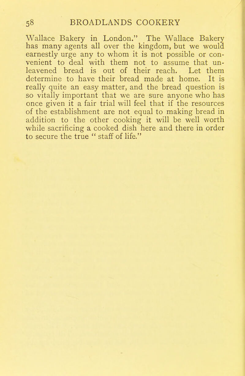 Wallace Bakery in London.” The Wallace Bakery has many agents all over the kingdom, but we would earnestly urge any to whom it is not possible or con- venient to deal with them not to assume that un- leavened bread is out of their reach. Let them determine to have their bread made at home. It is really quite an easy matter, and the bread question is so vitally important that we are sure anyone who has once given it a fair trial will feel that if the resources of the establishment are not equal to making bread in addition to the other cooking it will be well worth while sacrificing a cooked dish here and there in order to secure the true “ staff of life.”