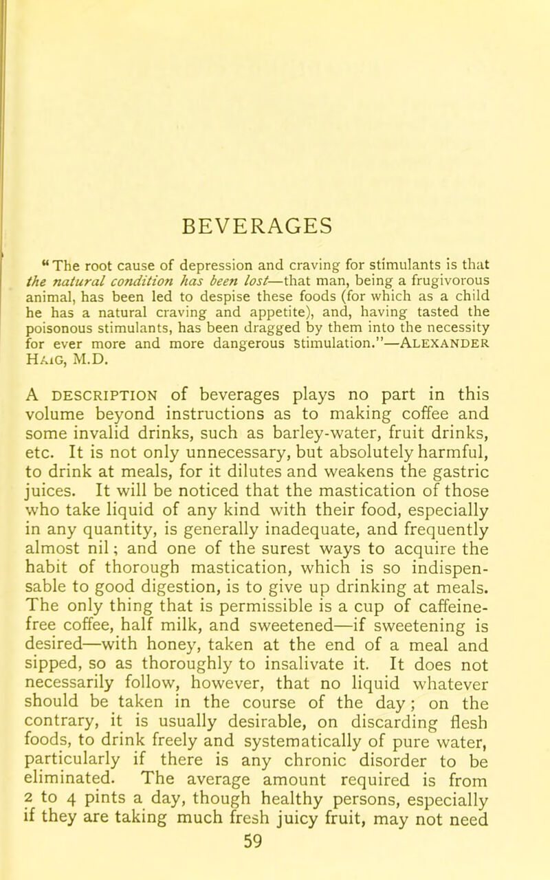 BEVERAGES “ The root cause of depression and craving for stimulants is that the natural condition has been lost—that man, being a frugivorous animal, has been led to despise these foods (for which as a child he has a natural craving and appetite), and, having tasted the poisonous stimulants, has been dragged by them into the necessity for ever more and more dangerous stimulation.”—Alexander Haig, M.D. A description of beverages plays no part in this volume beyond instructions as to making coffee and some invalid drinks, such as barley-water, fruit drinks, etc. It is not only unnecessary, but absolutely harmful, to drink at meals, for it dilutes and weakens the gastric juices. It will be noticed that the mastication of those who take liquid of any kind with their food, especially in any quantity, is generally inadequate, and frequently almost nil; and one of the surest ways to acquire the habit of thorough mastication, which is so indispen- sable to good digestion, is to give up drinking at meals. The only thing that is permissible is a cup of caffeine- free coffee, half milk, and sweetened—if sweetening is desired—with honey, taken at the end of a meal and sipped, so as thoroughly to insalivate it. It does not necessarily follow, however, that no liquid whatever should be taken in the course of the day; on the contrary, it is usually desirable, on discarding flesh foods, to drink freely and systematically of pure water, particularly if there is any chronic disorder to be eliminated. The average amount required is from 2 to 4 pints a day, though healthy persons, especially if they are taking much fresh juicy fruit, may not need