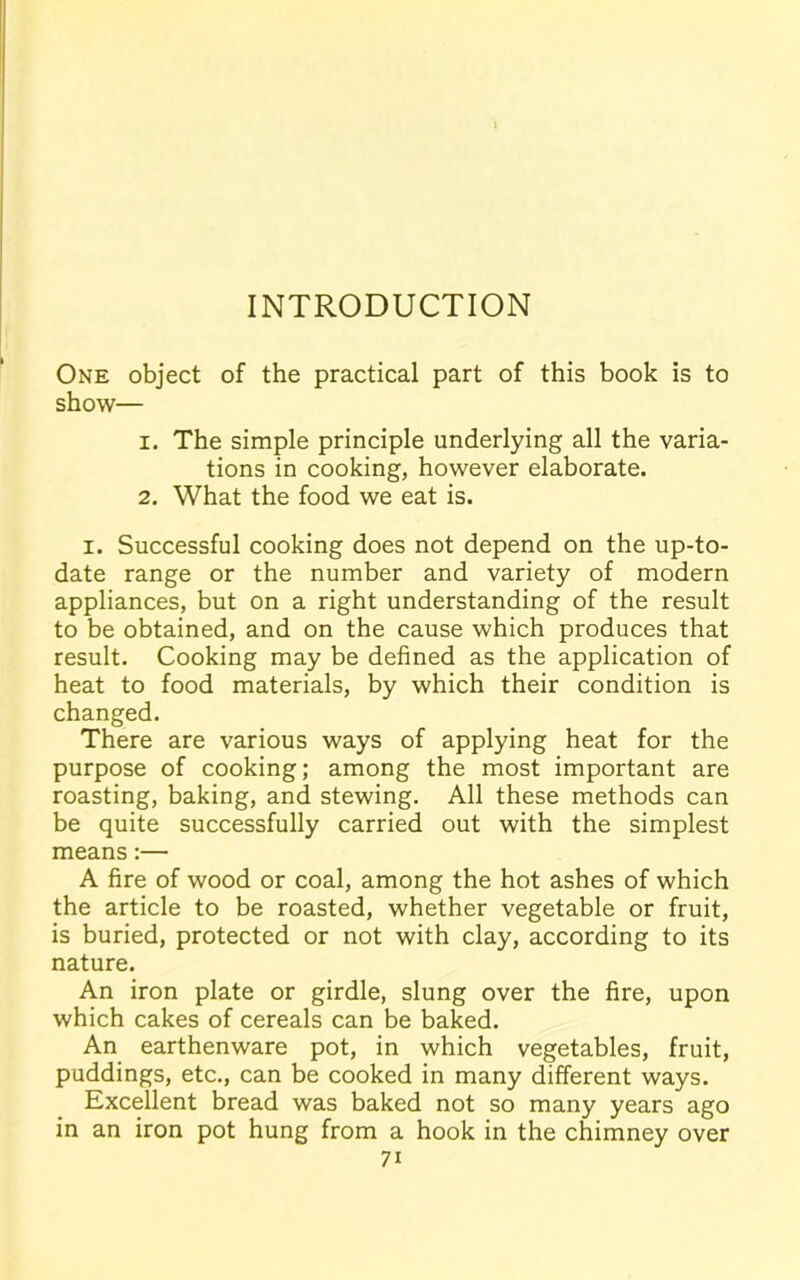 INTRODUCTION One object of the practical part of this book is to show— 1. The simple principle underlying all the varia- tions in cooking, however elaborate. 2. What the food we eat is. i. Successful cooking does not depend on the up-to- date range or the number and variety of modern appliances, but on a right understanding of the result to be obtained, and on the cause which produces that result. Cooking may be defined as the application of heat to food materials, by which their condition is changed. There are various ways of applying heat for the purpose of cooking; among the most important are roasting, baking, and stewing. All these methods can be quite successfully carried out with the simplest means :— A fire of wood or coal, among the hot ashes of which the article to be roasted, whether vegetable or fruit, is buried, protected or not with clay, according to its nature. An iron plate or girdle, slung over the fire, upon which cakes of cereals can be baked. An earthenware pot, in which vegetables, fruit, puddings, etc., can be cooked in many different ways. Excellent bread was baked not so many years ago in an iron pot hung from a hook in the chimney over