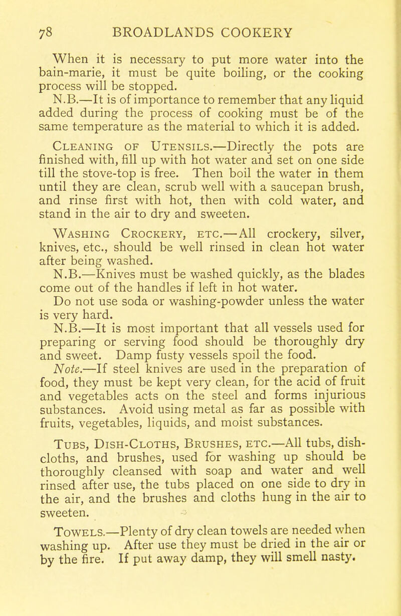 When it is necessary to put more water into the bain-marie, it must be quite boiling, or the cooking process will be stopped. N.B.—It is of importance to remember that any liquid added during the process of cooking must be of the same temperature as the material to which it is added. Cleaning of Utensils.—Directly the pots are finished with, fill up with hot water and set on one side till the stove-top is free. Then boil the water in them until they are clean, scrub well with a saucepan brush, and rinse first with hot, then with cold water, and stand in the air to dry and sweeten. Washing Crockery, etc.—All crockery, silver, knives, etc., should be well rinsed in clean hot water after being washed. N.B.—Knives must be washed quickly, as the blades come out of the handles if left in hot water. Do not use soda or washing-powder unless the water is very hard. N.B.—It is most important that all vessels used for preparing or serving food should be thoroughly dry and sweet. Damp fusty vessels spoil the food. Note.—If steel knives are used in the preparation of food, they must be kept very clean, for the acid of fruit and vegetables acts on the steel and forms injurious substances. Avoid using metal as far as possible with fruits, vegetables, liquids, and moist substances. Tubs, Dish-Cloths, Brushes, etc.—All tubs, dish- cloths, and brushes, used for washing up should be thoroughly cleansed with soap and water and well rinsed after use, the tubs placed on one side to dry in the air, and the brushes and cloths hung in the air to sweeten. Towels.—Plenty of dry clean towels are needed when washing up. After use they must be dried in the air or by the fire. If put away damp, they will smell nasty.