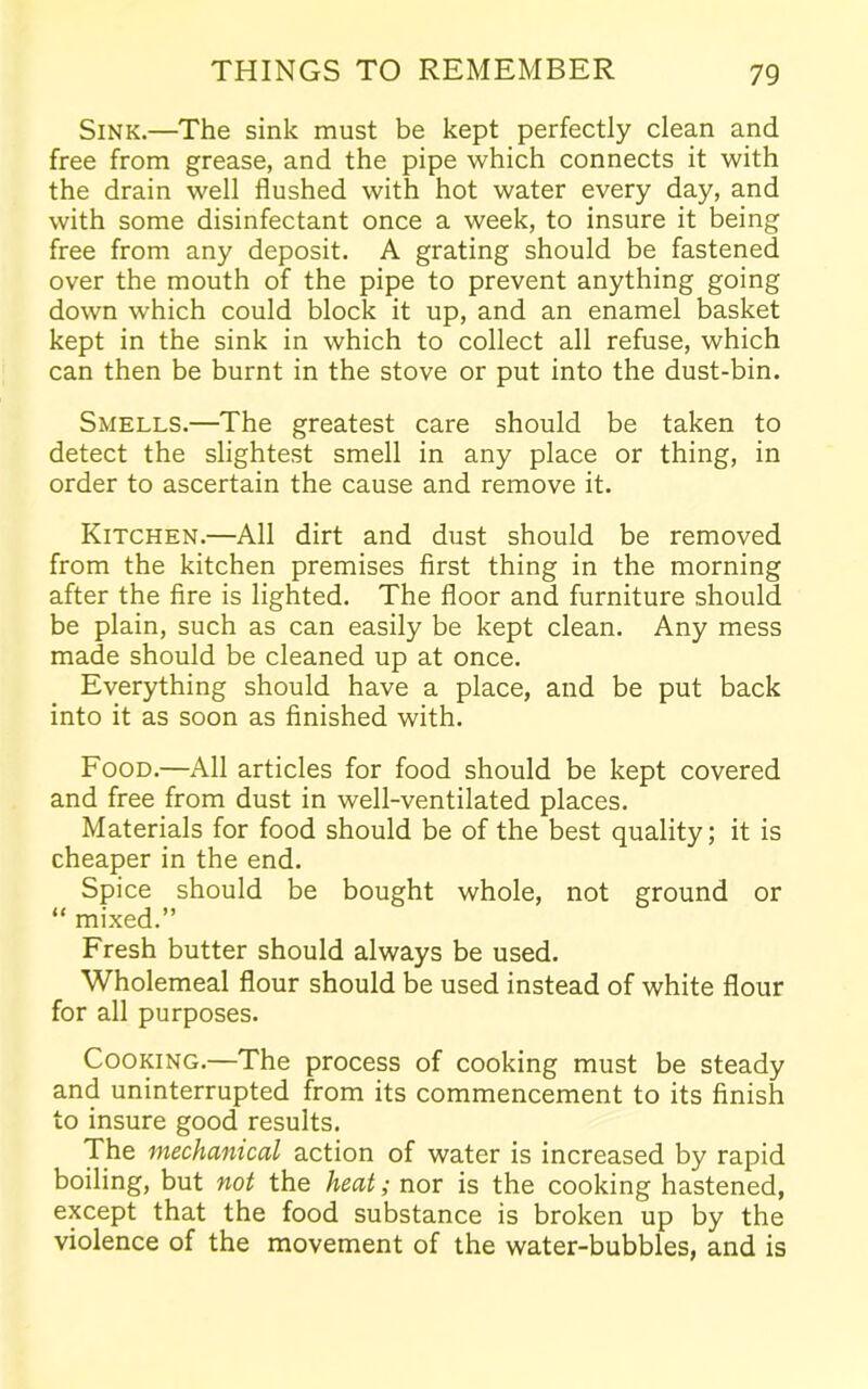 Sink.—The sink must be kept perfectly clean and free from grease, and the pipe which connects it with the drain well flushed with hot water every day, and with some disinfectant once a week, to insure it being free from any deposit. A grating should be fastened over the mouth of the pipe to prevent anything going down which could block it up, and an enamel basket kept in the sink in which to collect all refuse, which can then be burnt in the stove or put into the dust-bin. Smells.—The greatest care should be taken to detect the slightest smell in any place or thing, in order to ascertain the cause and remove it. Kitchen.—All dirt and dust should be removed from the kitchen premises first thing in the morning after the fire is lighted. The floor and furniture should be plain, such as can easily be kept clean. Any mess made should be cleaned up at once. Everything should have a place, and be put back into it as soon as finished with. Food.—All articles for food should be kept covered and free from dust in well-ventilated places. Materials for food should be of the best quality; it is cheaper in the end. Spice should be bought whole, not ground or “ mixed.” Fresh butter should always be used. Wholemeal flour should be used instead of white flour for all purposes. Cooking.—The process of cooking must be steady and uninterrupted from its commencement to its finish to insure good results. The mechanical action of water is increased by rapid boiling, but not the heat,• nor is the cooking hastened, except that the food substance is broken up by the violence of the movement of the water-bubbles, and is