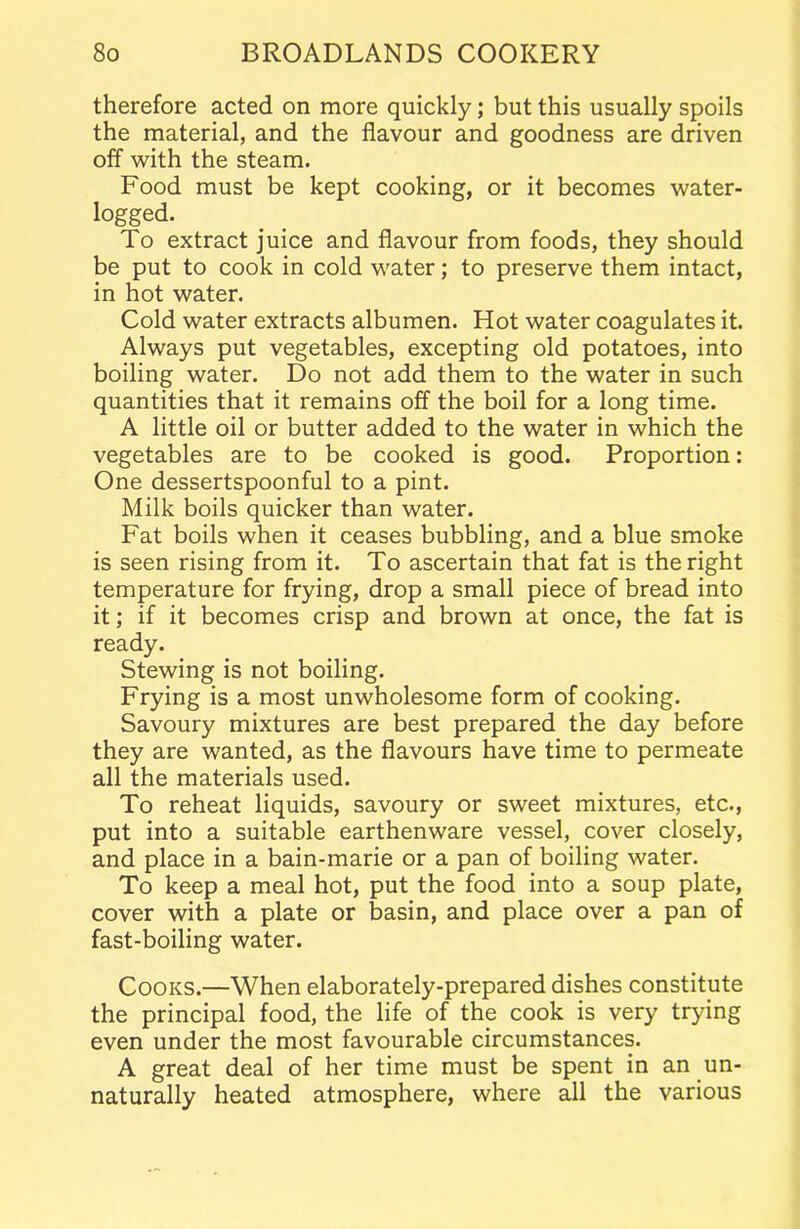 therefore acted on more quickly; but this usually spoils the material, and the flavour and goodness are driven off with the steam. Food must be kept cooking, or it becomes water- logged. To extract juice and flavour from foods, they should be put to cook in cold water; to preserve them intact, in hot water. Cold water extracts albumen. Hot water coagulates it. Always put vegetables, excepting old potatoes, into boiling water. Do not add them to the water in such quantities that it remains off the boil for a long time. A little oil or butter added to the water in which the vegetables are to be cooked is good. Proportion: One dessertspoonful to a pint. Milk boils quicker than water. Fat boils when it ceases bubbling, and a blue smoke is seen rising from it. To ascertain that fat is the right temperature for frying, drop a small piece of bread into it; if it becomes crisp and brown at once, the fat is ready. Stewing is not boiling. Frying is a most unwholesome form of cooking. Savoury mixtures are best prepared the day before they are wanted, as the flavours have time to permeate all the materials used. To reheat liquids, savoury or sweet mixtures, etc., put into a suitable earthenware vessel, cover closely, and place in a bain-marie or a pan of boiling water. To keep a meal hot, put the food into a soup plate, cover with a plate or basin, and place over a pan of fast-boiling water. Cooks.—When elaborately-prepared dishes constitute the principal food, the life of the cook is very trying even under the most favourable circumstances. A great deal of her time must be spent in an un- naturally heated atmosphere, where all the various