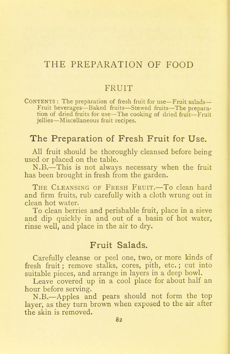 THE PREPARATION OF FOOD FRUIT CONTENTS : The preparation of fresh fruit for use—Fruit salads— Fruit beverages—Baked fruits—Stewed fruits—The prepara- tion of dried fruits for use—The cooking of dried fruit—Fruit jellies—Miscellaneous fruit recipes. The Preparation of Fresh Fruit for Use. All fruit should be thoroughly cleansed before being used or placed on the table. N.B.—This is not always necessary when the fruit has been brought in fresh from the garden. The Cleansing of Fresh Fruit.—To clean hard and firm fruits, rub carefully with a cloth wrung out in clean hot water. To clean berries and perishable fruit, place in a sieve and dip quickly in and out of a basin of hot water, rinse well, and place in the air to dry. Fruit Salads. Carefully cleanse or peel one, two, or more kinds of fresh fruit; remove stalks, cores, pith, etc.; cut into suitable pieces, and arrange in layers in a deep bowl. Leave covered up in a cool place for about half an hour before serving. N.B.—Apples and pears should not form the top layer, as they turn brown when exposed to the air after the skin is removed.