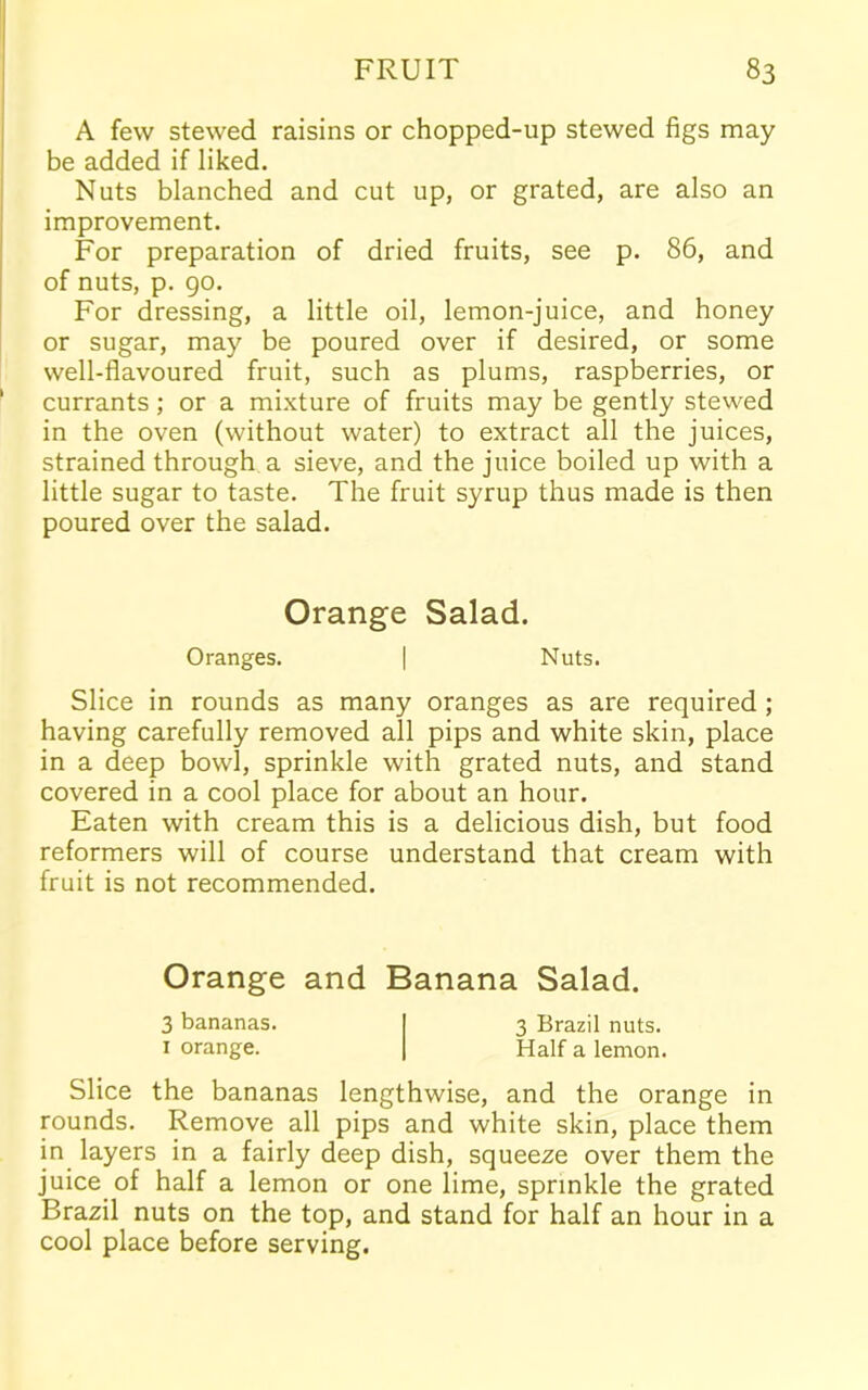 A few stewed raisins or chopped-up stewed figs may be added if liked. Nuts blanched and cut up, or grated, are also an improvement. For preparation of dried fruits, see p. 86, and of nuts, p. 90. For dressing, a little oil, lemon-juice, and honey or sugar, may be poured over if desired, or some well-flavoured fruit, such as plums, raspberries, or currants; or a mixture of fruits may be gently stewed in the oven (without water) to extract all the juices, strained through a sieve, and the juice boiled up with a little sugar to taste. The fruit syrup thus made is then poured over the salad. Orange Salad. Oranges. | Nuts. Slice in rounds as many oranges as are required ; having carefully removed all pips and white skin, place in a deep bowl, sprinkle with grated nuts, and stand covered in a cool place for about an hour. Eaten with cream this is a delicious dish, but food reformers will of course understand that cream with fruit is not recommended. Orange and Banana Salad. 3 bananas. 3 Brazil nuts. 1 orange. Half a lemon. Slice the bananas lengthwise, and the orange in rounds. Remove all pips and white skin, place them in layers in a fairly deep dish, squeeze over them the juice of half a lemon or one lime, sprinkle the grated Brazil nuts on the top, and stand for half an hour in a cool place before serving.