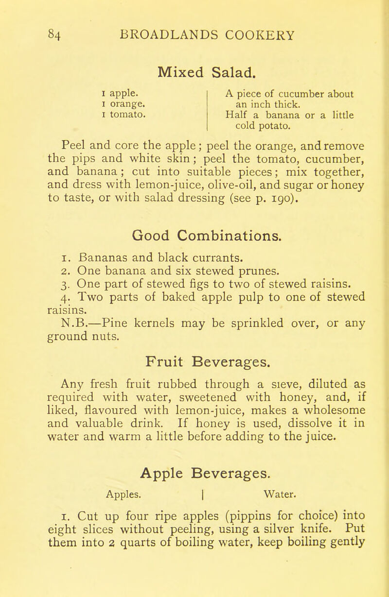 Mixed Salad. i apple, i orange, i tomato. A piece of cucumber about an inch thick. Half a banana or a little cold potato. Peel and core the apple; peel the orange, and remove the pips and white skin; peel the tomato, cucumber, and banana; cut into suitable pieces; mix together, and dress with lemon-juice, olive-oil, and sugar or honey to taste, or with salad dressing (see p. 190). Good Combinations. 1. Bananas and black currants. 2. One banana and six stewed prunes. 3. One part of stewed figs to two of stewed raisins. 4. Two parts of baked apple pulp to one of stewed raisins. N.B.—Pine kernels may be sprinkled over, or any ground nuts. Fruit Beverages. Any fresh fruit rubbed through a sieve, diluted as required with water, sweetened with honey, and, if liked, flavoured with lemon-juice, makes a wholesome and valuable drink. If honey is used, dissolve it in water and warm a little before adding to the juice. Apple Beverages. Apples. | Water. i. Cut up four ripe apples (pippins for choice) into eight slices without peeling, using a silver knife. Put them into 2 quarts of boiling water, keep boiling gently