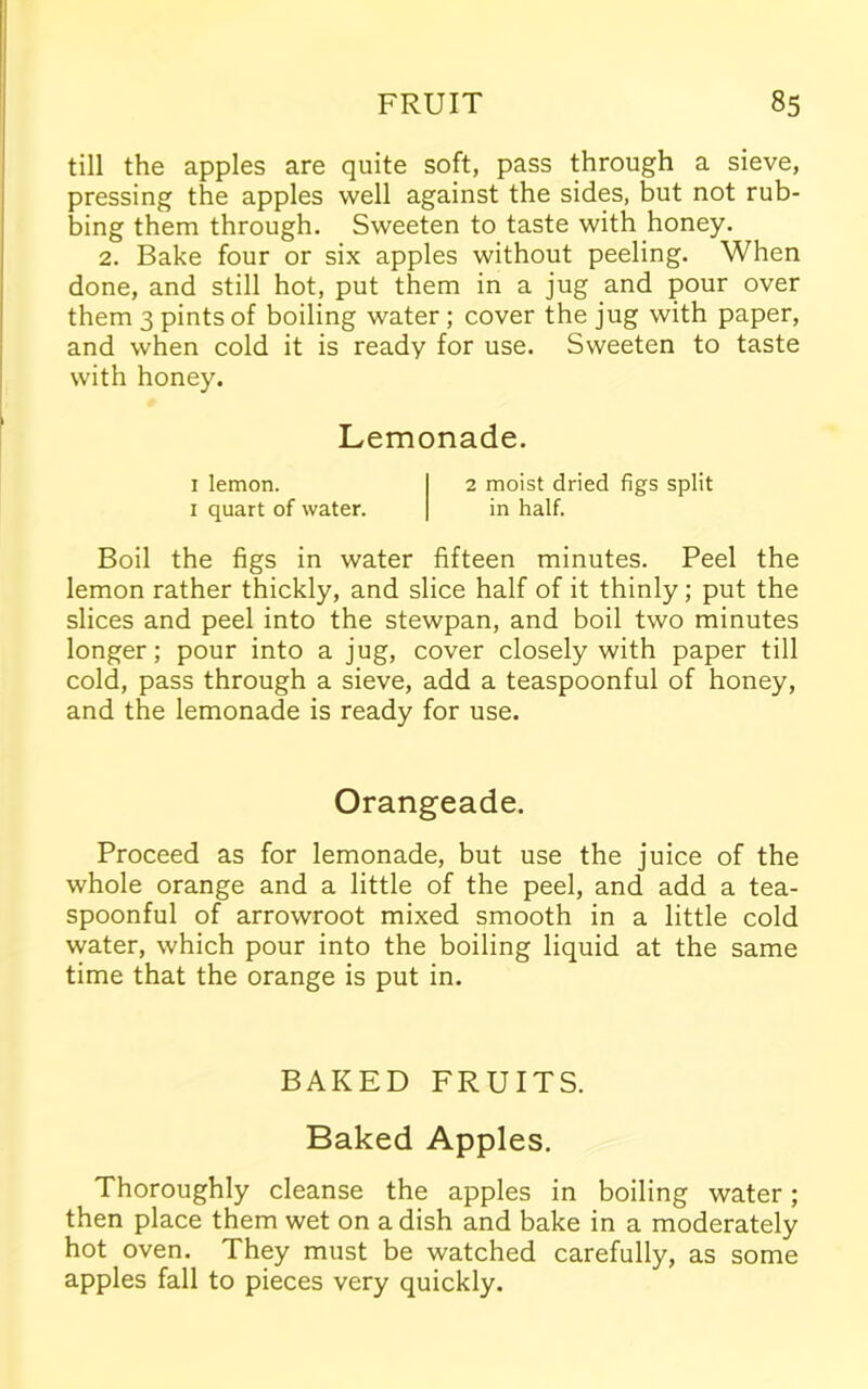 till the apples are quite soft, pass through a sieve, pressing the apples well against the sides, but not rub- bing them through. Sweeten to taste with honey. 2. Bake four or six apples without peeling. When done, and still hot, put them in a jug and pour over them 3 pints of boiling water ; cover the jug with paper, and when cold it is ready for use. Sweeten to taste with honey. Lemonade. 1 lemon. 2 moist dried figs split 1 quart of water. in half. Boil the figs in water fifteen minutes. Peel the lemon rather thickly, and slice half of it thinly; put the slices and peel into the stewpan, and boil two minutes longer; pour into a jug, cover closely with paper till cold, pass through a sieve, add a teaspoonful of honey, and the lemonade is ready for use. Orangeade. Proceed as for lemonade, but use the juice of the whole orange and a little of the peel, and add a tea- spoonful of arrowroot mixed smooth in a little cold water, which pour into the boiling liquid at the same time that the orange is put in. BAKED FRUITS. Baked Apples. Thoroughly cleanse the apples in boiling water; then place them wet on a dish and bake in a moderately hot oven. They must be watched carefully, as some apples fall to pieces very quickly.
