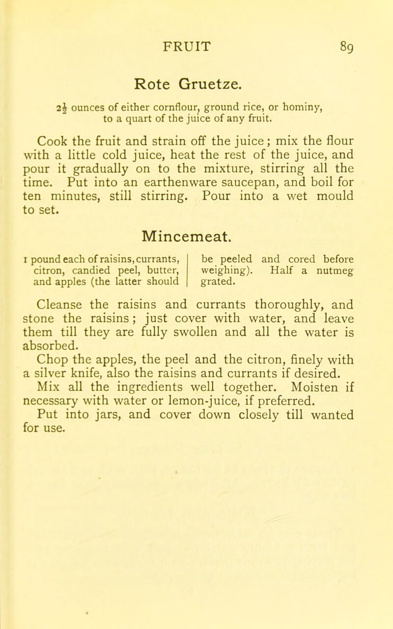 Rote Gruetze. 2$ ounces of either cornflour, ground rice, or hominy, to a quart of the juice of any fruit. Cook the fruit and strain off the juice; mix the flour with a little cold juice, heat the rest of the juice, and pour it gradually on to the mixture, stirring all the time. Put into an earthenware saucepan, and boil for ten minutes, still stirring. Pour into a wet mould to set. Mincemeat. x pound each of raisins, currants, citron, candied peel, butter, and apples (the latter should be peeled and cored before weighing). Half a nutmeg grated. Cleanse the raisins and currants thoroughly, and stone the raisins; just cover with water, and leave them till they are fully swollen and all the water is absorbed. Chop the apples, the peel and the citron, finely with a silver knife, also the raisins and currants if desired. Mix all the ingredients well together. Moisten if necessary with water or lemon-juice, if preferred. Put into jars, and cover down closely till wanted for use.