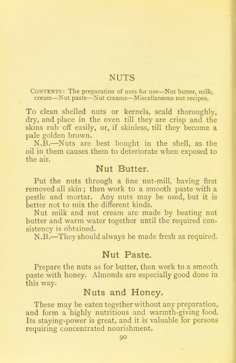 Contents : The preparation of nuts for use—Nut butter, milk, cream—Nut paste—Nut creams—Miscellaneous nut recipes. To clean shelled nuts or kernels, scald thoroughly, dry, and place in the oven till they are crisp and the skins rub off easily, or, if skinless, till they become a pale golden brown. N.B.—Nuts are best bought in the shell, as the oil in them causes them to deteriorate when exposed to the air. Nut Butter. Put the nuts through a fine nut-mill, having first removed all skin; then work to a smooth paste with a pestle and mortar. Any nuts may be used, but it is better not to mix the different kinds. Nut milk and nut cream are made by beating nut butter and warm water together until the required con- sistency is obtained. N.B.—They should always be made fresh as required. Nut Paste. Prepare the nuts as for butter, then work to a smooth paste with honey. Almonds are especially good done in this way. Nuts and Honey. These may be eaten together without any preparation, and form a highly nutritious and warmth-giving food. Its staying-power is great, and it is valuable for persons requiring concentrated nourishment.
