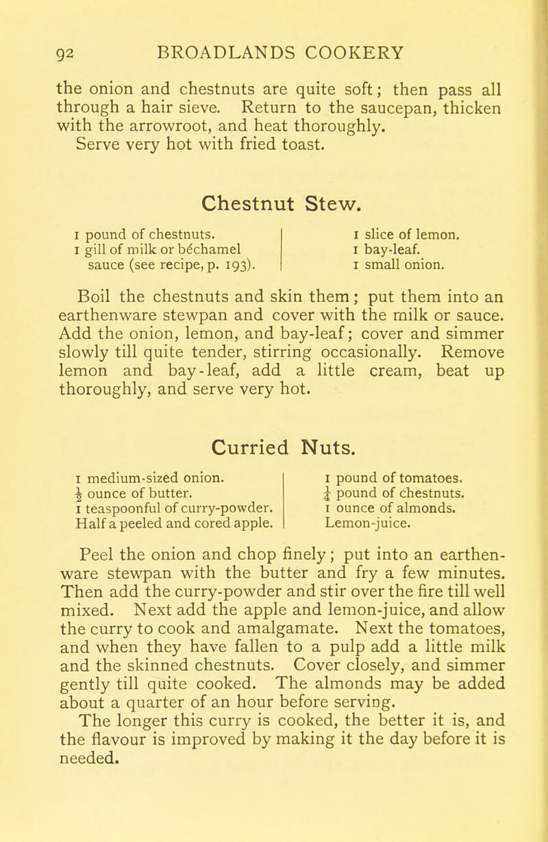 the onion and chestnuts are quite soft; then pass all through a hair sieve. Return to the saucepan, thicken with the arrowroot, and heat thoroughly. Serve very hot with fried toast. Chestnut Stew. i pound of chestnuts, i gill of milk or bechamel sauce (see recipe, p. 193). 1 slice of lemon. 1 bay-leaf. 1 small onion. Boil the chestnuts and skin them; put them into an earthenware stewpan and cover with the milk or sauce. Add the onion, lemon, and bay-leaf; cover and simmer slowly till quite tender, stirring occasionally. Remove lemon and bay-leaf, add a little cream, beat up thoroughly, and serve very hot. Curried Nuts. x medium-sized onion. ^ ounce of butter. 1 teaspoonful of curry-powder. Half a peeled and cored apple. 1 pound of tomatoes, j pound of chestnuts. 1 ounce of almonds. Lemon-juice. Peel the onion and chop finely; put into an earthen- ware stewpan with the butter and fry a few minutes. Then add the curry-powder and stir over the fire till well mixed. Next add the apple and lemon-juice, and allow the curry to cook and amalgamate. Next the tomatoes, and when they have fallen to a pulp add a little milk and the skinned chestnuts. Cover closely, and simmer gently till quite cooked. The almonds may be added about a quarter of an hour before serving. The longer this curry is cooked, the better it is, and the flavour is improved by making it the day before it is needed.
