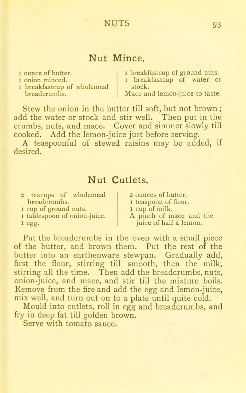 Nut Mince. i ounce of butter, i onion minced, i breakfastcup of wholemeal breadcrumbs. i breakfastcup of ground nuts, i breakfastcup of water or stock. Mace and lemon-juice to taste. Stew the onion in the butter till soft, but not brown; add the water or stock and stir well. Then put in the crumbs, nuts, and mace. Cover and simmer slowly till cooked. Add the lemon-juice just before serving. A teaspoonful of stewed raisins may be added, if desired. Nut Cutlets. 2 teacups of wholemeal breadcrumbs, i cup of ground nuts, i tablespoon of onion-juice, i egg. 2 ounces of butter, i teaspoon of flour, i cup of milk. A pinch of mace and the juice of half a lemon. Put the breadcrumbs in the oven with a small piece of the butter, and brown them. Put the rest of the butter into an earthenware stewpan. Gradually add, first the flour, stirring till smooth, then the milk, stirring all the time. Then add the breadcrumbs, nuts, onion-juice, and mace, and stir till the mixture boils. Remove from the fire and add the egg and lemon-juice, mix well, and turn out on to a plate until quite cold. Mould into cutlets, roll in egg and breadcrumbs, and fry in deep fat till golden brown. Serve with tomato sauce.