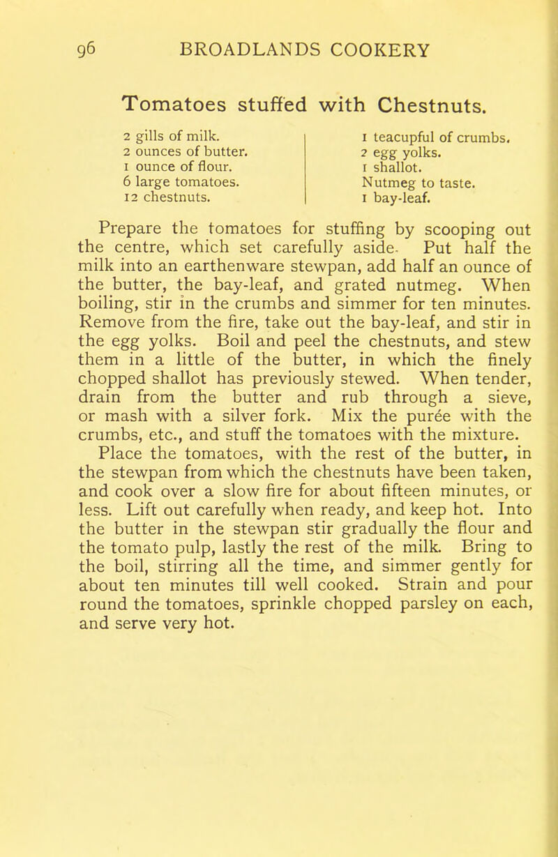 Tomatoes stuffed with Chestnuts. 2 gills of milk. 2 ounces of butter, i ounce of flour. 6 large tomatoes. 12 chestnuts. 1 teacupful of crumbs. 2 egg yolks, i shallot. Nutmeg to taste, i bay-leaf. Prepare the tomatoes for stuffing by scooping out the centre, which set carefully aside- Put half the milk into an earthenware stewpan, add half an ounce of the butter, the bay-leaf, and grated nutmeg. When boiling, stir in the crumbs and simmer for ten minutes. Remove from the fire, take out the bay-leaf, and stir in the egg yolks. Boil and peel the chestnuts, and stew them in a little of the butter, in which the finely chopped shallot has previously stewed. When tender, drain from the butter and rub through a sieve, or mash with a silver fork. Mix the puree with the crumbs, etc., and stuff the tomatoes with the mixture. Place the tomatoes, with the rest of the butter, in the stewpan from which the chestnuts have been taken, and cook over a slow fire for about fifteen minutes, or less. Lift out carefully when ready, and keep hot. Into the butter in the stewpan stir gradually the flour and the tomato pulp, lastly the rest of the milk. Bring to the boil, stirring all the time, and simmer gently for about ten minutes till well cooked. Strain and pour round the tomatoes, sprinkle chopped parsley on each, and serve very hot.