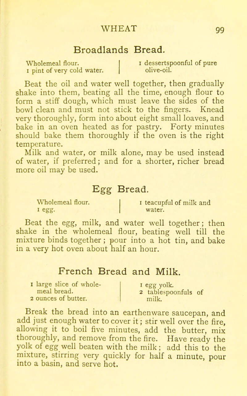 Broadlands Bread. Wholemeal flour. I i dessertspoonful of pure i pint of very cold water. | olive-oil. Beat the oil and water well together, then gradually shake into them, beating all the time, enough flour to form a stiff dough, which must leave the sides of the bowl clean and must not stick to the fingers. Knead very thoroughly, form into about eight small loaves, and bake in an oven heated as for pastry. Forty minutes should bake them thoroughly if the oven is the right temperature. Milk and water, or milk alone, may be used instead of water, if preferred; and for a shorter, richer bread more oil may be used. Egg Bread. Wholemeal flour. i teacupful of milk and i egg. water. Beat the egg, milk, and water well together; then shake in the wholemeal flour, beating well till the mixture binds together ; pour into a hot tin, and bake in a very hot oven about half an hour. French Bread and Milk. 1 large slice of whole- meal bread. 2 ounces of butter. 1 egg yolk. 2 tablespoonfuls of milk. Break the bread into an earthenware saucepan, and add just enough water to cover it; stir well over the fire, allowing it to boil five minutes, add the butter, mix thoroughly, and remove from the fire. Have ready the yolk of egg well beaten with the milk; add this to the mixture, stirring very quickly for half a minute, pour into a basin, and serve hot.