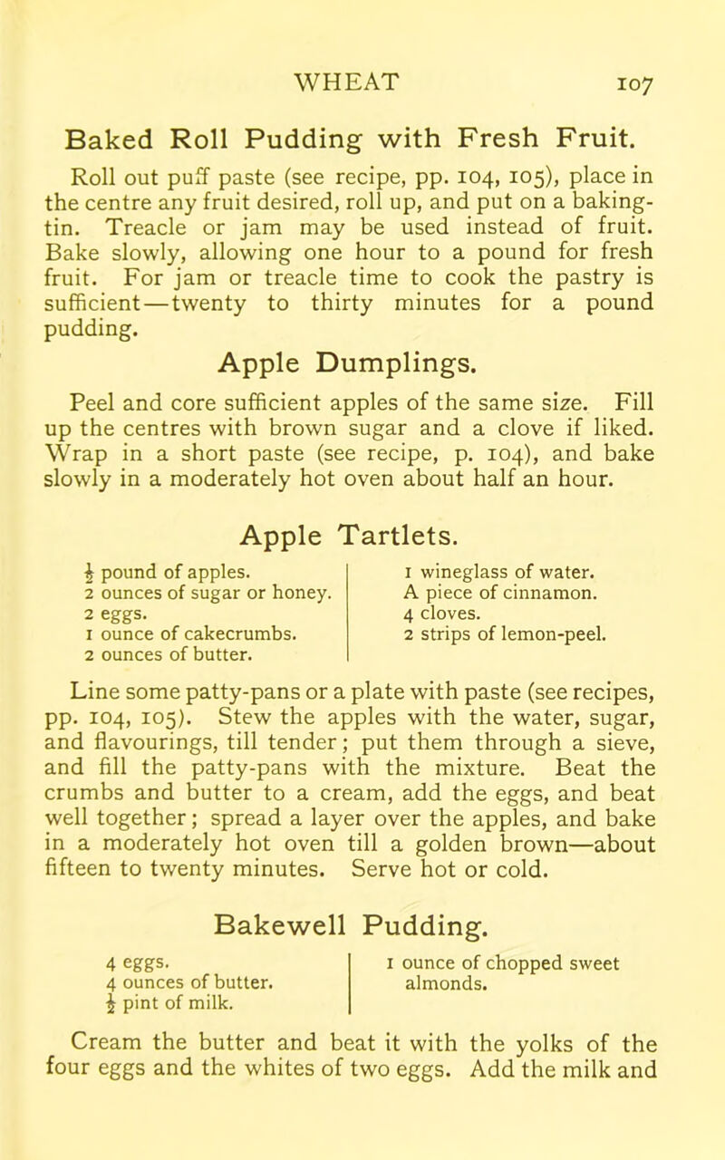 Baked Roll Pudding with Fresh Fruit. Roll out puff paste (see recipe, pp. 104, 105), place in the centre any fruit desired, roll up, and put on a baking- tin. Treacle or jam may be used instead of fruit. Bake slowly, allowing one hour to a pound for fresh fruit. For jam or treacle time to cook the pastry is sufficient — twenty to thirty minutes for a pound pudding. Apple Dumplings. Peel and core sufficient apples of the same size. Fill up the centres with brown sugar and a clove if liked. Wrap in a short paste (see recipe, p. 104), and bake slowly in a moderately hot oven about half an hour. Apple Tartlets. £ pound of apples. 2 ounces of sugar or honey. 2 eggs. 1 ounce of cakecrumbs. 2 ounces of butter. 1 wineglass of water. A piece of cinnamon. 4 cloves. 2 strips of lemon-peel. Line some patty-pans or a plate with paste (see recipes, pp. 104, 105). Stew the apples with the water, sugar, and flavourings, till tender; put them through a sieve, and fill the patty-pans with the mixture. Beat the crumbs and butter to a cream, add the eggs, and beat well together; spread a layer over the apples, and bake in a moderately hot oven till a golden brown—about fifteen to twenty minutes. Serve hot or cold. Bakewell Pudding. 4 eggs. 1 ounce of chopped sweet 4 ounces of butter. almonds, i pint of milk. Cream the butter and beat it with the yolks of the four eggs and the whites of two eggs. Add the milk and