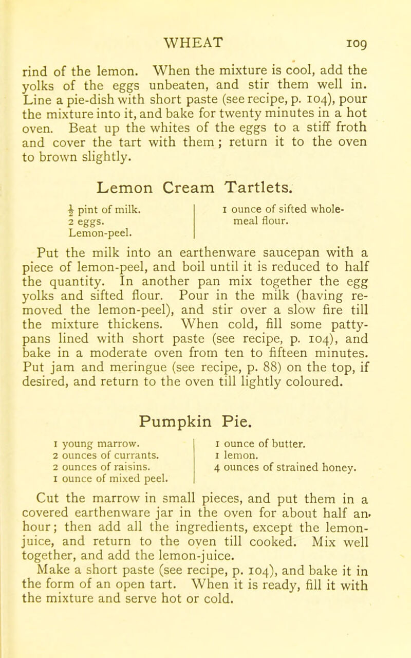 rind of the lemon. When the mixture is cool, add the yolks of the eggs unbeaten, and stir them well in. Line a pie-dish with short paste (see recipe, p. 104), pour the mixture into it, and bake for twenty minutes in a hot oven. Beat up the whites of the eggs to a stiff froth and cover the tart with them ; return it to the oven to brown slightly. Lemon Cream Tartlets. £ pint of milk. 1 ounce of sifted whole- 2 eggs. meal flour. Lemon-peel. Put the milk into an earthenware saucepan with a piece of lemon-peel, and boil until it is reduced to half the quantity. In another pan mix together the egg yolks and sifted flour. Pour in the milk (having re- moved the lemon-peel), and stir over a slow fire till the mixture thickens. When cold, fill some patty- pans lined with short paste (see recipe, p. 104), and bake in a moderate oven from ten to fifteen minutes. Put jam and meringue (see recipe, p. 88) on the top, if desired, and return to the oven till lightly coloured. Pumpkin Pie. 1 young marrow. 2 ounces of currants. 2 ounces of raisins. 1 ounce of mixed peel. 1 ounce of butter. 1 lemon. 4 ounces of strained honey. Cut the marrow in small pieces, and put them in a covered earthenware jar in the oven for about half an- hour; then add all the ingredients, except the lemon- juice, and return to the oven till cooked. Mix well together, and add the lemon-juice. Make a short paste (see recipe, p. 104), and bake it in the form of an open tart. When it is ready, fill it with the mixture and serve hot or cold.