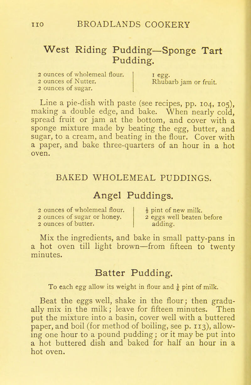 West Riding Pudding—Sponge Tart Pudding. 2 ounces of wholemeal flour. i egg. 2 ounces of Nutter. Rhubarb jam or fruit. 2 ounces of sugar. Line a pie-dish with paste (see recipes, pp. 104, 105), making a double edge, and bake. When nearly cold, spread fruit or jam at the bottom, and cover with a sponge mixture made by beating the egg, butter, and sugar, to a cream, and beating in the flour. Cover with a paper, and bake three-quarters of an hour in a hot oven. BAKED WHOLEMEAL PUDDINGS. Angel Puddings. 2 ounces of wholemeal flour. 2 ounces of sugar or honey. 2 ounces of butter. 1 pint of new milk. 2 eggs well beaten before adding. Mix the ingredients, and bake in small patty-pans in a hot oven till light brown—from fifteen to twenty minutes. Batter Pudding. To each egg allow its weight in flour and J pint of milk. Beat the eggs well, shake in the flour; then gradu- ally mix in the milk; leave for fifteen minutes. Then put the mixture into a basin, cover well with a buttered paper, and boil (for method of boiling, see p. 113), allow- ing one hour to a pound pudding ; or it may be put into a hot buttered dish and baked for half an hour in a hot oven.