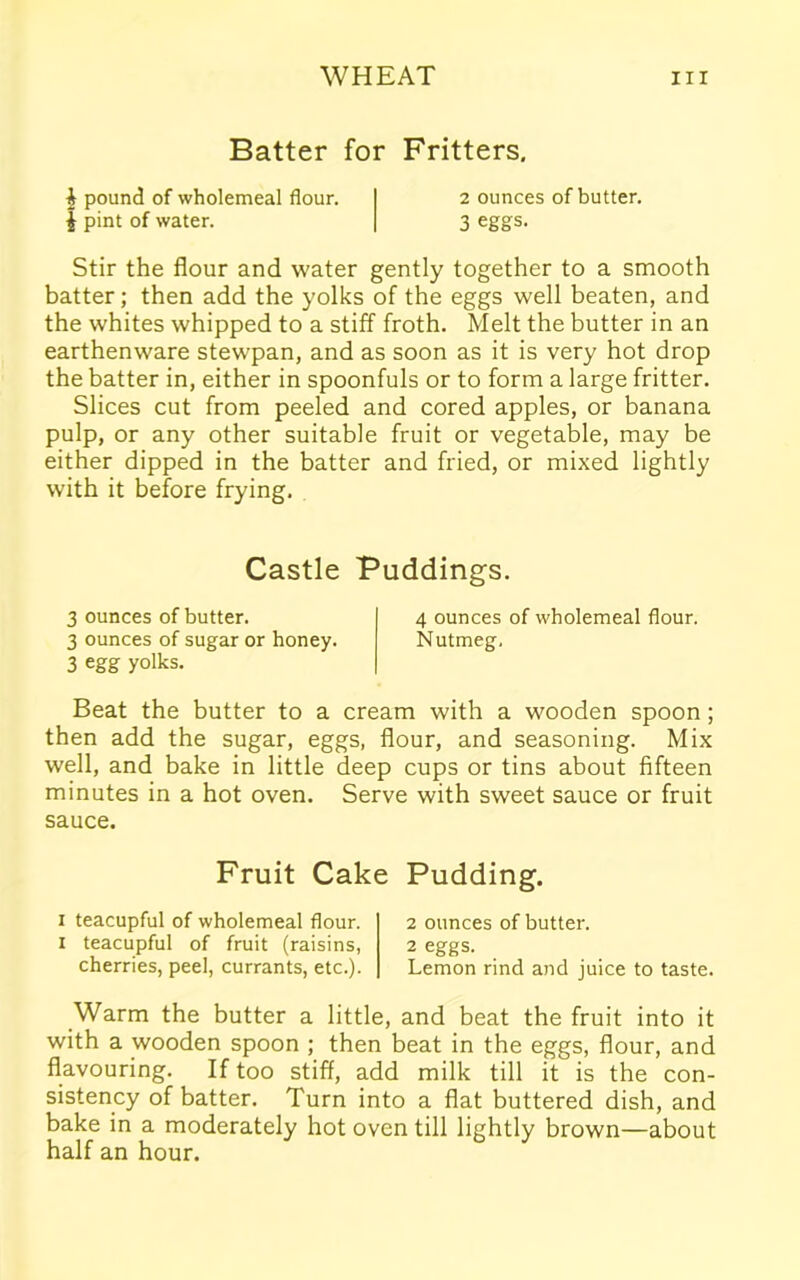 Batter for Fritters. £ pound of wholemeal flour. 2 ounces of butter. J pint of water. 3 eggs. Stir the flour and water gently together to a smooth batter; then add the yolks of the eggs well beaten, and the whites whipped to a stiff froth. Melt the butter in an earthenware stewpan, and as soon as it is very hot drop the batter in, either in spoonfuls or to form a large fritter. Slices cut from peeled and cored apples, or banana pulp, or any other suitable fruit or vegetable, may be either dipped in the batter and fried, or mixed lightly with it before frying. Castle Puddings. 3 ounces of butter. 4 ounces of wholemeal flour. 3 ounces of sugar or honey. Nutmeg. 3 egg yolks. Beat the butter to a cream with a wooden spoon ; then add the sugar, eggs, flour, and seasoning. Mix well, and bake in little deep cups or tins about fifteen minutes in a hot oven. Serve with sweet sauce or fruit sauce. Fruit Cake Pudding. 1 teacupful of wholemeal flour. 1 teacupful of fruit (raisins, cherries, peel, currants, etc.). 2 ounces of butter. 2 eggs. Lemon rind and juice to taste. Warm the butter a little, and beat the fruit into it with a wooden spoon ; then beat in the eggs, flour, and flavouring. If too stiff, add milk till it is the con- sistency of batter. Turn into a flat buttered dish, and bake in a moderately hot oven till lightly brown—about half an hour.