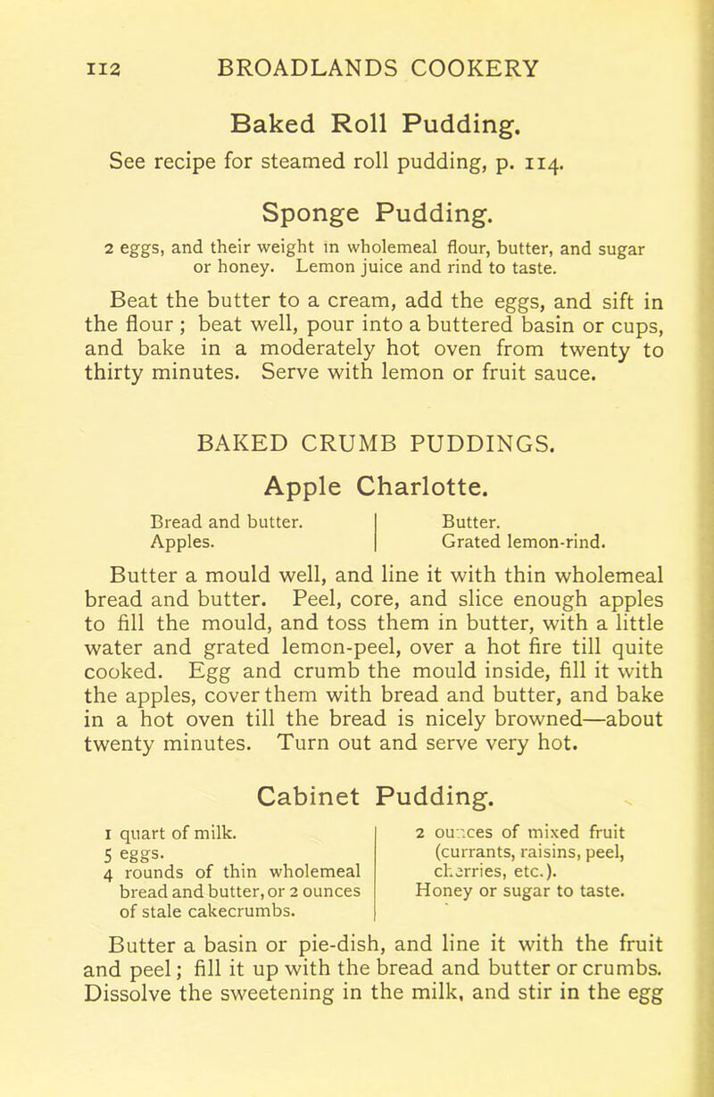 Baked Roll Pudding. See recipe for steamed roll pudding, p. 114. Sponge Pudding. 2 eggs, and their weight in wholemeal flour, butter, and sugar or honey. Lemon juice and rind to taste. Beat the butter to a cream, add the eggs, and sift in the flour ; beat well, pour into a buttered basin or cups, and bake in a moderately hot oven from twenty to thirty minutes. Serve with lemon or fruit sauce. BAKED CRUMB PUDDINGS. Apple Charlotte. Bread and butter. Butter. Apples. Grated lemon-rind. Butter a mould well, and line it with thin wholemeal bread and butter. Peel, core, and slice enough apples to fill the mould, and toss them in butter, with a little water and grated lemon-peel, over a hot fire till quite cooked. Egg and crumb the mould inside, fill it with the apples, cover them with bread and butter, and bake in a hot oven till the bread is nicely browned—about twenty minutes. Turn out and serve very hot. Cabinet Pudding. 1 quart of milk. 5 eggs. 4 rounds of thin wholemeal bread and butter, or 2 ounces of stale cakecrumbs. 2 ounces of mixed fruit (currants, raisins, peel, cherries, etc.). Honey or sugar to taste. Butter a basin or pie-dish, and line it with the fruit and peel; fill it up with the bread and butter or crumbs. Dissolve the sweetening in the milk, and stir in the egg