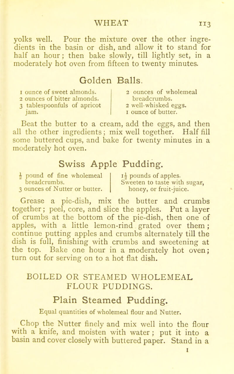 yolks well. Pour the mixture over the other ingre- dients in the basin or dish, and allow it to stand for half an hour; then bake slowly, till lightly set, in a moderately hot oven from fifteen to twenty minutes. Golden Balls. 1 ounce of sweet almonds. 2 ounces of bitter almonds. 3 tablespoonfuls of apricot jam. 2 ounces of wholemeal breadcrumbs. 2 well-whisked eggs. 1 ounce of butter. Beat the butter to a cream, add the eggs, and then all the other ingredients; mix well together. Half fill some buttered cups, and bake for twenty minutes in a moderately hot oven. Swiss Apple Pudding. | pound of fine wholemeal breadcrumbs. 3 ounces of Nutter or butter. 1^ pounds of apples. Sweeten to taste with sugar, honey, or fruit-juice. Grease a pic-dish, mix the butter and crumbs together; peel, core, and slice the apples. Put a layer of crumbs at the bottom of the pie-dish, then one of apples, with a little lemon-rind grated over them; continue putting apples and crumbs alternately till the dish is full, finishing with crumbs and sweetening at the top. Bake one hour in a moderately hot oven; turn out for serving on to a hot flat dish. BOILED OR STEAMED WHOLEMEAL FLOUR PUDDINGS. Plain Steamed Pudding. Equal quantities of wholemeal flour and Nutter. Chop the Nutter finely and mix well into the flour with a knife, and moisten with water ; put it into a basin and cover closely with buttered paper. Stand in a x