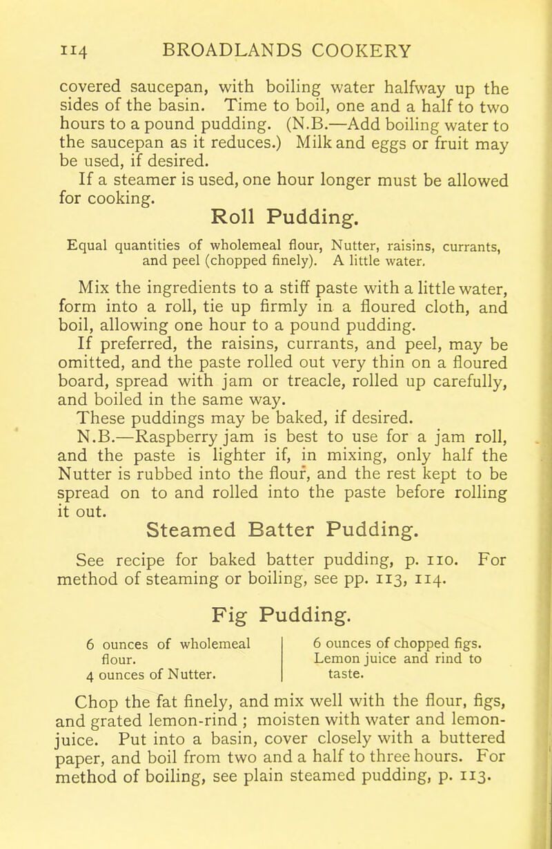 covered saucepan, with boiling water halfway up the sides of the basin. Time to boil, one and a half to two hours to a pound pudding. (N.B.—Add boiling water to the saucepan as it reduces.) Milk and eggs or fruit may be used, if desired. If a steamer is used, one hour longer must be allowed for cooking. Roll Pudding. Equal quantities of wholemeal flour, Nutter, raisins, currants, and peel (chopped finely). A little water. Mix the ingredients to a stiff paste with a little water, form into a roll, tie up firmly in a floured cloth, and boil, allowing one hour to a pound pudding. If preferred, the raisins, currants, and peel, may be omitted, and the paste rolled out very thin on a floured board, spread with jam or treacle, rolled up carefully, and boiled in the same way. These puddings may be baked, if desired. N.B.—Raspberry jam is best to use for a jam roll, and the paste is lighter if, in mixing, only half the Nutter is rubbed into the flour, and the rest kept to be spread on to and rolled into the paste before rolling it out. Steamed Batter Pudding. See recipe for baked batter pudding, p. no. For method of steaming or boiling, see pp. 113, 114. Fig Pudding. 6 ounces of wholemeal flour. 4 ounces of Nutter. 6 ounces of chopped figs. Lemon juice and rind to taste. Chop the fat finely, and mix well with the flour, figs, and grated lemon-rind ; moisten with water and lemon- juice. Put into a basin, cover closely with a buttered paper, and boil from two and a half to three hours. For method of boiling, see plain steamed pudding, p. 113.