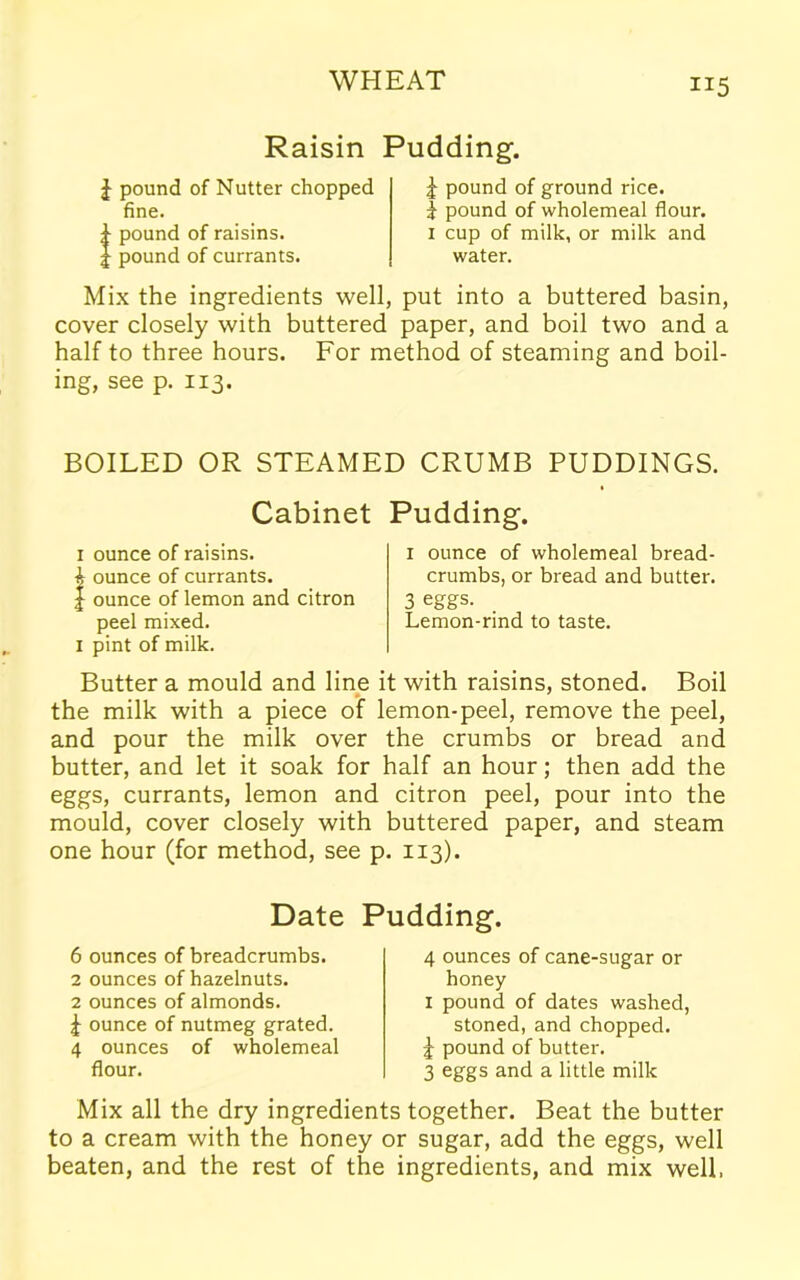 Raisin Pudding-. J pound of Nutter chopped fine. pound of raisins, pound of currants. | pound of ground rice, i pound of wholemeal flour. 1 cup of milk, or milk and water. Mix the ingredients well, put into a buttered basin, cover closely with buttered paper, and boil two and a half to three hours. For method of steaming and boil- ing, see p. 113. BOILED OR STEAMED CRUMB PUDDINGS. Cabinet Pudding. 1 ounce of raisins. A ounce of currants. | ounce of lemon and citron peel mixed. 1 pint of milk. 1 ounce of wholemeal bread- crumbs, or bread and butter. 3 eggs. Lemon-rind to taste. Butter a mould and line it with raisins, stoned. Boil the milk with a piece of lemon-peel, remove the peel, and pour the milk over the crumbs or bread and butter, and let it soak for half an hour; then add the eggs, currants, lemon and citron peel, pour into the mould, cover closely with buttered paper, and steam one hour (for method, see p. 113). Date Pudding. 6 ounces of breadcrumbs. 2 ounces of hazelnuts. 2 ounces of almonds. 4 ounce of nutmeg grated. 4 ounces of wholemeal flour. 4 ounces of cane-sugar or honey 1 pound of dates washed, stoned, and chopped. J pound of butter. 3 eggs and a little milk Mix all the dry ingredients together. Beat the butter to a cream with the honey or sugar, add the eggs, well beaten, and the rest of the ingredients, and mix well,