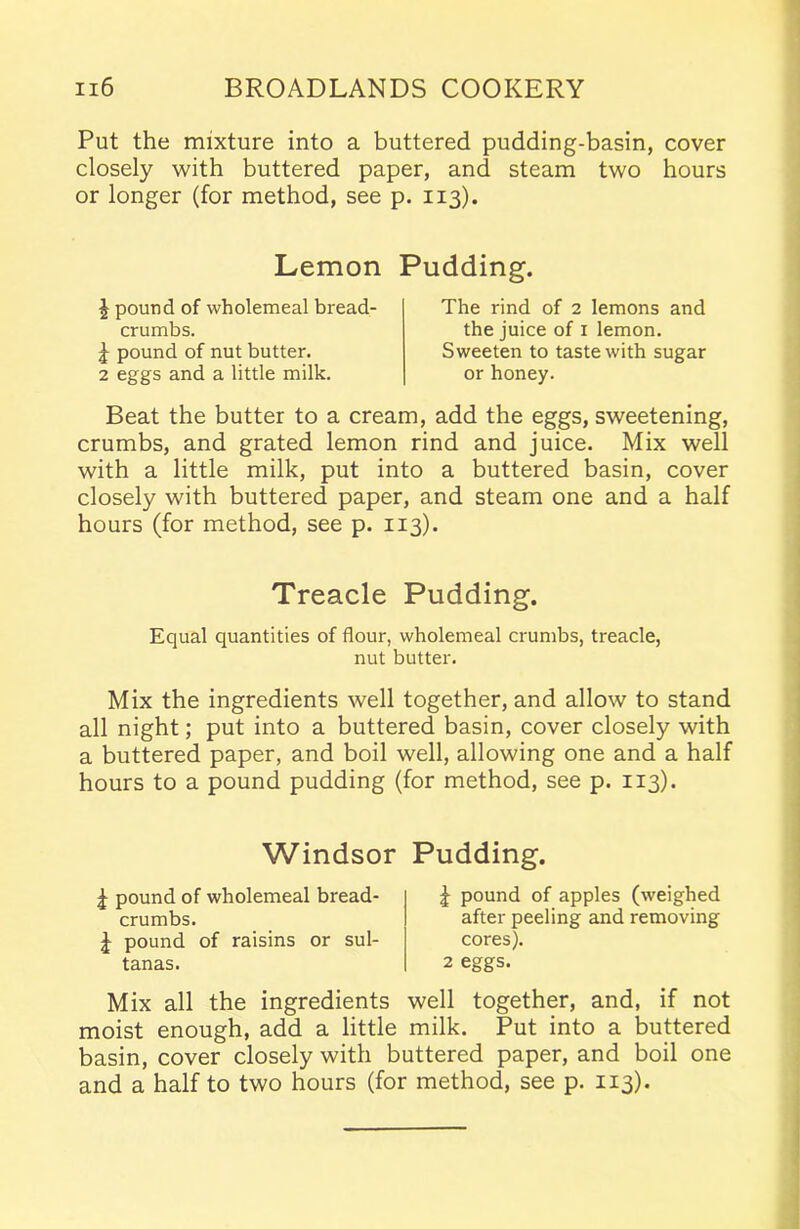 Put the mixture into a buttered pudding-basin, cover closely with buttered paper, and steam two hours or longer (for method, see p. 113). Lemon Pudding. \ pound of wholemeal bread- crumbs. \ pound of nut butter. 2 eggs and a little milk. The rind of 2 lemons and the juice of 1 lemon. Sweeten to taste with sugar or honey. Beat the butter to a cream, add the eggs, sweetening, crumbs, and grated lemon rind and juice. Mix well with a little milk, put into a buttered basin, cover closely with buttered paper, and steam one and a half hours (for method, see p. 113). Treacle Pudding. Equal quantities of flour, wholemeal crumbs, treacle, nut butter. Mix the ingredients well together, and allow to stand all night; put into a buttered basin, cover closely with a buttered paper, and boil well, allowing one and a half hours to a pound pudding (for method, see p. 113). Windsor Pudding. ^ pound of wholemeal bread- crumbs. J pound of raisins or sul- tanas. £ pound of apples (weighed after peeling and removing cores). 2 eggs. Mix all the ingredients well together, and, if not moist enough, add a little milk. Put into a buttered basin, cover closely with buttered paper, and boil one and a half to two hours (for method, see p. 113).