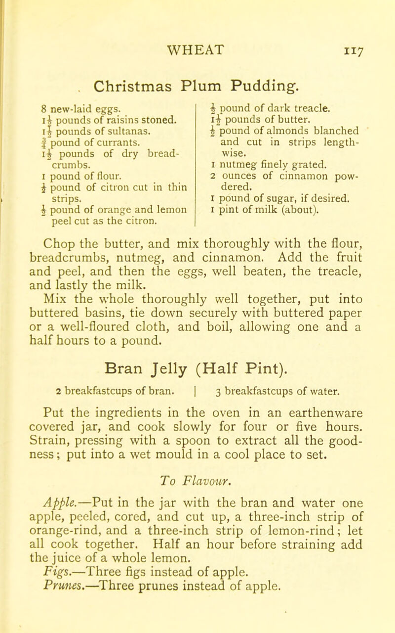 Christmas Plum Pudding. 8 new-laid eggs. pounds of raisins stoned, ii pounds of sultanas. £ pound of currants. i£ pounds of dry bread- crumbs. 1 pound of flour. % pound of citron cut in thin strips. \ pound of orange and lemon peel cut as the citron. £ pound of dark treacle. 1J pounds of butter. £ pound of almonds blanched and cut in strips length- wise. 1 nutmeg finely grated. 2 ounces of cinnamon pow- dered. x pound of sugar, if desired. 1 pint of milk (about). Chop the butter, and mix thoroughly with the flour, breadcrumbs, nutmeg, and cinnamon. Add the fruit and peel, and then the eggs, well beaten, the treacle, and lastly the milk. Mix the whole thoroughly well together, put into buttered basins, tie down securely with buttered paper or a well-floured cloth, and boil, allowing one and a half hours to a pound. Bran Jelly (Half Pint). 2 breakfastcups of bran. | 3 breakfastcups of water. Put the ingredients in the oven in an earthenware covered jar, and cook slowly for four or five hours. Strain, pressing with a spoon to extract all the good- ness ; put into a wet mould in a cool place to set. To Flavour. Apple.—Put in the jar with the bran and water one apple, peeled, cored, and cut up, a three-inch strip of orange-rind, and a three-inch strip of lemon-rind; let all cook together. Half an hour before straining add the juice of a whole lemon. Figs.—Three figs instead of apple. Prunes.—Three prunes instead of apple.