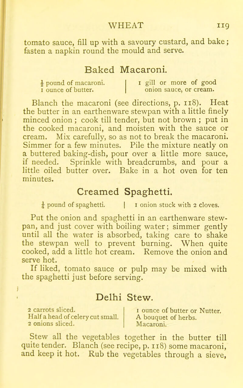 tomato sauce, fill up with a savoury custard, and bake; fasten a napkin round the mould and serve. Baked Macaroni. | pound of macaroni. 1 gill or more of good 1 ounce of butter. onion sauce, or cream. Blanch the macaroni (see directions, p. 118). Heat the butter in an earthenware stewpan with a little finely minced onion ; cook till tender, but not brown ; put in the cooked macaroni, and moisten with the sauce or cream. Mix carefully, so as not to break the macaroni. Simmer for a few minutes. Pile the mixture neatly on a buttered baking-dish, pour over a little more sauce, if needed. Sprinkle with breadcrumbs, and pour a little oiled butter over. Bake in a hot oven for ten minutes. Creamed Spaghetti. £ pound of spaghetti. | 1 onion stuck with 2 cloves. Put the onion and spaghetti in an earthenware stew- pan, and just cover with boiling water; simmer gently until all the water is absorbed, taking care to shake the stewpan well to prevent burning. When quite cooked, add a little hot cream. Remove the onion and serve hot. If liked, tomato sauce or pulp may be mixed with the spaghetti just before serving. Delhi Stew. 2 carrots sliced. Half a head of celery cut small. 2 onions sliced. 1 ounce of butter or Nutter. A bouquet of herbs. Macaroni. Stew all the vegetables together in the butter till quite tender. Blanch (see recipe, p. 118) some macaroni, and keep it hot. Rub the vegetables through a sieve,