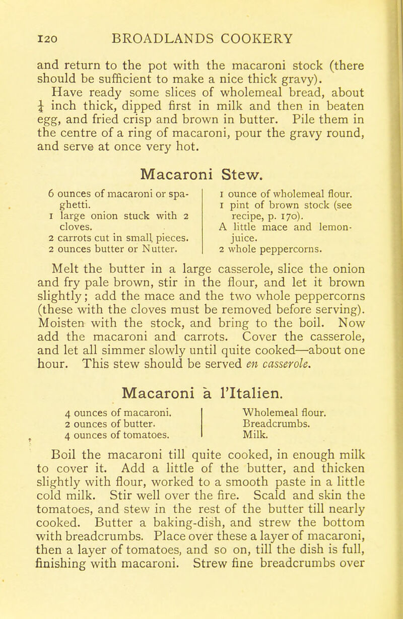 and return to the pot with the macaroni stock (there should be sufficient to make a nice thick gravy). Have ready some slices of wholemeal bread, about i inch thick, dipped first in milk and then in beaten egg, and fried crisp and brown in butter. Pile them in the centre of a ring of macaroni, pour the gravy round, and serve at once very hot. Macaroni Stew. 6 ounces of macaroni or spa- ghetti. 1 la:-ge onion stuck with 2 cloves. 2 carrots cut in smalt pieces. 2 ounces butter or Nutter. 1 ounce of wholemeal flour. 1 pint of brown stock (see recipe, p. 170). A little mace and lemon- juice. 2 whole peppercorns. Melt the butter in a large casserole, slice the onion and fry pale brown, stir in the flour, and let it brown slightly; add the mace and the two whole peppercorns (these with the cloves must be removed before serving). Moisten with the stock, and bring to the boil. Now add the macaroni and carrots. Cover the casserole, and let all simmer slowly until quite cooked—about one hour. This stew should be served en casserole. Macaroni a l’ltalien. 4 ounces of macaroni. 2 ounces of butter. 4 ounces of tomatoes. Wholemeal flour. Breadcrumbs. Milk. Boil the macaroni till quite cooked, in enough milk to cover it. Add a little of the butter, and thicken slightly with flour, worked to a smooth paste in a little cold milk. Stir well over the fire. Scald and skin the tomatoes, and stew in the rest of the butter till nearly cooked. Butter a baking-dish, and strew the bottom with breadcrumbs. Place over these a layer of macaroni, then a layer of tomatoes, and so on, till the dish is full, finishing with macaroni. Strew fine breadcrumbs over